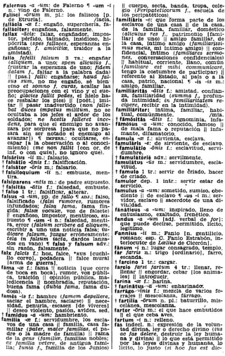Falernus -a -um: de Falerno      ~   -um -i       11 cuerpo, secta, banda, tropa, cole-
  n.: vino de Falerno.                           gio (Peripateticorum f., escuela de
Falisci -arum m. pI.: los faliscos [P.           los peripa téticos).
  de Etruria!.                       Ilacia.   familiaris -e: que forma parte de los
fallacia -al f.: engaño, superchería, fa-        esclavos de una casa 11 de la casa,
fallaciter: engañosa, falazmente.                de la familla, familiar, doméstico
fallax -licis: falaz, engafiador, impos-          (alicuius res f., patrimoniO [fami-
    tor, pérfido, taimado, insidioso, hi-        llar) de uno) 11 amigo famillar, de
    pócrita (spes fallaces, esperanzas en-       la casa, íntimo amigo (familiarissi-
    gafiosas; f. amicitire, traidor a la         mus meus, mi intimo amigo) 11 con-
    amistad).                                    fidencial, íntimo (familiares sermo-
 fallo fefelli falsum 3 TR.: engafiar            nes, conversaciones confidenciales)
    (aliquem, a uno; spem alicuiUs f.,           11 habitual, corriente, llano, común
    frustrar la esperanza de uno; fidem          (familiare    est   mihi   communicare,
    datam f., faltar a la palabra dada)             tengo la costumbre de participar) 11
    1I [pas.! fallí: engafiarse; haud fal-          referente al Estado, al pais o a la
    sus sum, no me engafio, sé bien'                casa, patrio, nacional ~ -is -is m.:
    vino et somno f. curas, acallar las             amigo, famlllar.
    preocupaciones con el vino Yel sue-         familiaritas -atis f.: aniistad. confian-
    fio; glacies fallit pedes, el hielo ha-         za, familiaridad (summa f., profun-
    ce resbalar los pies) 11 [poét.) imi-           da intimidad; in familiaritatem re-
    tar 11 pasar Inadvertido (non falle-            cipere, recibir en la intimidad).
    bat duces impetus militum, no se            familiariter: intima, fammar, habi-
    ocultaba a los jefes el ardor de los            tual, comúnmente.                 Imia.
    soldados; ne hostis falleret ince-          t famiisitas -litis f.: ignominia, infa-
    dens, para que el enemigo no avan-          famiisus -a -um: conocido, famoso 11
   zara por sorpresa [para que no pa-               de mala fama o reputación 11 infa-
   sara sin ser notado el enemigo al               mante, difamatorio.
   avanzar)) ~ IMPERS.: ocultarse, es-         famula -re f.: sirvienta, esclava.
   capar [a la observación o al conoci-        famularis -e: de sirviente, de esclavo.
   miento) (me non fallít [con oro de           t famulitio -anis f.: esclavitud, servi-
   inf. o con quin], no ignoro que).               dumbre.
falsarius -ii m.: falsario.                     t famulitiiriii adv.: servilmente.
t falsatio -anis f.: falsificación.            famulatus -üs m.: servidumbre, escla-
t falsator -aris m.: falsario.                      vitud.
t falsiloquium -ii n.: embuste, men-            t famulo 1 tr.: servir de criado. hacer
   tira.                                           de criado.
falsiparens -ntis m.: de padre supuesto.       tamulor dep. 1 intr.: servir estar de
t falsitas -atis f.: falsedad, embuste.            servicio.                 '
t falso 1 tr.: falsificar, alterar.            famulus -a -um: sometido, sumiso. obe-
falsus -a -um, PP. de fallo ~ ADJ.: falso,         diente 11 de esclavo ~ ·us -i m.: ser-
   falsificado (falsi rumores, rumores             vidor, esclavo 11 sacerdote de una di-
   infundados; falsa fama, fama fin-               vilJ.!dad.
   gida; lalsre voCUlre, voz de falsete)       fanaticus -a -um: inspirado, lleno de
   11 engafioso, impostor, mentiroso, su-          entusiasmo, exaltado, frenético.
   puesto ~ -um -i n.: falsedad, menti-        fandus -a -um [adj. verbal de far):
   ra, error (falsum 8cribere ad aliquem,          que puede decirse. permitido, lícito,
   escribir a uno una noticia falsa; iu-           legítimo.
   dicare falsum, juzgar erróneamente;         Fannius -ii m.: Fanio [no gentilicio.
   tela in faLsum iacta, dardos lanza-             romano; esp. C. Fanio Estrabón. in-
   dos en vano) ~ falsii y falsum adv.:            terlocutor de L<elius de Cicerón).
   sin razón, falsamente.                      fiinum -i n.: lugar consagrada, templo.
falx falcis f.: hoz, falce, "RUS [cuchi-       far /arris n.: trigo [ordinario J. farro,
   llo corvo], podadera 11 falce mural             escanda.
   [arma de guerra).                           t farcino 1 tr.: cargar.
fama -re f.: fama 11 noticia [que corre        farcio faTsi Jartum 4 tr.: llenar, re-
   de boca en boca], rumor, voz públi-            llenar 11 engordar, cebar [los anima-
   ca, traición 11 opinión pública, ma-            les) ;Ji introducir.
   ledicencia 11 nombradía, reputación,        farina -re f.: harina.
   buena fama (dubia fama, fama du-            t fariniitu~ -um: enharinadO'.
   dosa).                                      farrlig!V"'inis f.: mezcla de varios fo-
fames -is f.: hambre (famem d€'Pellere,           rrajes 11 mescolanza, fárrago.
   saciar el hambre, saciarse) '11 nece-       t fartilia -orum n. PI.: baturrillo, mis-
   sidad, penuria, -escasez [de víveres)          celánea. mescolanza.             I
   IJ deseo violento, pasión, avidez. sed.     fartor -oris m.: el que hace embutidos
t famidus -a -um: hambriento.                      II el que ceba aves.
familia -al f.: servidumbre, los escla-        fartum -i n.: relleno.
   vos de una casa ,IJ familia, casa fa-       fas indecL n.: expreSión de la volun-
   millar (pater, mater familias, el pa-          tad divina, ley o derecho divino (ius
   dre o la madre de familia) IJ rama              ac fas delere, destruir la ley huma-
  de la gens (familire, familias nobles;          na y divina) 11 lo que está permitido
  ex familia, vetere, de antigua fami-            por las leyes divinas y hUmanas, lo
  lia; Iunia f., familia de los Junios)           lícito, lo justo (si hac fas est die-
 