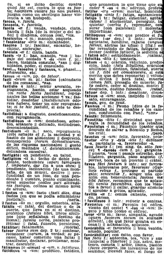 tu, si es licito decirlo; contra                   que pronostica lo que tiene que s
    quod fas est, contra lo que es jus-                ceder 11 -us -i m.: adivino, profet
    to; hosPitem violare fas non putant,            fatifer -era -erum: mortal, homicld
    juzgan como un sacrilegio hacer vio-            fatigatio -onia f.: fatiga, agotamient
    lencia a un huésped}.                           fatigo 1 tr.: fatigar, extenuar, agot
 fascea. v. fascia.                                    cansar 11 atormentar, perseguir, i
 fasceola. v. lasciola.                                qUietar (verbis l., reprender, ce
 tascia -ce f.: venda, vendaje, cinta,                 aurar [con palabras!) 11 molest
    banda 11 faja [de la mujer o del ni-               importunar.                        Itur
    ñoJ 11 diadema, corona real, ·VIR.              fatiloquus -a -um: que predice el
 fasciculus -i m.: manojo, paquete.                 fatisco loor dep.] 3 intr.: abrirs
 t fascinator -oris m.: encantador.                    agrietarse, hendirse, rajarse (ungue
 fascino 1 tr.: fascinar, encantar, he-                fatísci, abrirse las uñas) 11 [fig.1 e
    chizar, embrujar.                                  tar reventado de fatiga, fatigarse 1
 fasciola -ce f.: cinta, banda.                        decaer (seditio tatiseit, la sedición s
 fascis -is f.: haz, manojo. *TAB 11 ba-            t fatue adv.: estúpidamente. /calmar
    gaje del soldado 11 -es -ium f. pI.:            fatuitas -litis f.: tontería.                '
    haces, insignia consular, *RES 11 dig-          fatum -í n.: oráculo, vaticinio, predi
    nidades. poder. el consUlado.                      ción, hado (fata Sibyllina, oráculo
 fasel .... faseolus y fasi'anus. v. phasel ...•       sibilinos) 11 destino, fatalidad, suert~,:'
    Phaseolus. etc.                                     (si f. tibi est eonvaleacere. si est ,
 fassus -a -um, pp. de tateor.                         escrito que debes reponerte) 1 volun
 fasti -orum m. pI.: fastos [calendario                tad divina 11 hora fatal, muert$1
    de los romanos l. *FAS.                            (omen fati, presagio de muerte; f(ko'l
 fastidio 4 intr.: sentir aversión, re-                to cedere, ceder al destino, morir) 11,1
    pugnancia. hastío. estar asqueado                  desgracia, destino funesto.       Iratar,
     (in recte factís fastidíunt. repúg-            tatuar dep. 1 intr.: desatinar, dispa,o¡
                                                   fatuus -a -um: soso, insípido 11 insen~¡1
    nanles las bellas acciones) 11 TR.: fas-
    tidiar, desdeñar (lastidiendum odo-
    rem habere, tener un olor repugnan-
                                                       sato, extravagante.
                                                   faucis. gen. de faua;.                         l.
    te; si te hic fastidit, si éste te des-
    precia).
fastidiose: a disgusto, desdeñosamente,
    con repugnancia.
                                                    Faunus -í m.: Fauno [dios de la fe-
                                                       cundidad de los rebaños y los cam-
                                                      pos, confundido con Pan], *LUP,
                                                   fauste: felizmente.
                                                   Faustitas -litis f.: divinidad q,ue pro-,'
                                                                                                  I
 fastidiosus -o -um: desdeñoso, sober-
    bio, altanero 11 delicado, melindroso,             tegía la fecundidad de los rebatíos:
    descontentadizo.                               Faustulus -í m.: Fáustulo [pastor qUe
fastidium -ii n.: asco. repugnancia                   después de salvar a Rómulo y Remo.l
    (cibi satietas et f., la saciedad y el            los crió I.                         ¡pero.l
    hastío de los alimentos) 11 desprecio,         faustus -a -um: feliz, favorable, prós-l
   menosprecio (rerum domesticarum.                fautor -ons y -trix -¡:Cis f.: defensor,:
    de las riquezas nacionales} 11 gusto              -a, partidario -a, favorecedor -a.           :
   difícil, melindre (l. delicatissimum.           faux laueia f.: [en sing. ús. sólo faU-]
   delicadeza excesiva).                              ce] 11 -fauces -iUm f. pI.: garganta;
fastigate: en pendiente. en talud.                    11 puerta, *DOM 11 pasaje estrecho, des- j
tastigium -ii n.: techo de doble pen-                 fUadero, garganta, paso angosto (j.'
   diente, techumbre (operi tamquam                   portus. boca de un puerto) 11 cráter.
   f. imPOnere, dar fin a una obra) 11             faveo fiivi Joutum 2 intr.: ser favora-
   pendiente. inclinación [de una mon-                ble, interesarse por, favorecer (Gal-
   taña, de un muroL declive 11 pro-                  licis rebus j", proteger el partido'
   fundidad de un foso, de una pen-                   galo; sententiaJ f., acoger una opi-l
   diente 11 cumbre, punto culminante,                nión con benevolencia; favisse mei
                                                      tibi fatear, reconozco que te aplau-j
   ni vel superior (calles pari altitucU-             dí; ventis taventibus, con los vien- i
   nia fastigio, colinas al mismo nivel               tos a favor) 11 callar, guardar silencioj
   de altura).                                        11 aprobar a gritos. aplaudir.               <
1 fastus -a -um: fasto (fasti dies, días           favilla -ce f.: ceniza caliente, rescoH
   fastos [en que se pOdía administrar                do, pavesa.
   justicia !l.                        Inería.     t favilleseo 3 intr.: reducir a cenizas.
2 fastus -ús m.: orgullo, soberbia, alta-          Favonius -ii m.: Favonio [el céfiro.,
f&talis -e: fatal, del destino o de la                viento del oeste] 11 .i us -a -um: li-,:
   suerte, que lleva en sí el destino,                gero y tibio [como el céfiro].               .
   profético (fatales libri, libros sibili-        favor -oris m.: favor, simpatía, agrado
   nos [que señalaban el destino de                  (quem favorem seeum in serenam
   Roma I ; fatalia verba, palabras pro-             attulit!. i de qué favor gozaba en es-
   féticas) 11 fatal, funesto, pernicioso.           cena!) 11 aclamación, aplausos.
tatilliter: fatalmente.              Imortal.      favorabilis -e: favorable 1 bien venido.
fateor ¡assUa sum dep. 2 tr.: confesar,              amado, popular.
   reconocer (verum, la verdad; se pe-             favorabiliter: con éxito, con favor.
   casse, haber cometido una falta) 11             fax facis f.: antorcha, tea, 'eUB y RES
   manifestar, declarar, proclamar, mos-             [nupcial o fúnebre] 11 luz, astro. me-
   trar, descubrir.                                  teoro, cometa 11 ardor, llama, pasión
faticanus [o -cinusl -a -um, v. fatidicus.           (faces corporis, los incentivos de los
fatidicus -a -um: profético, fatídico,               sentidos; dícendi iaees, el fuego de
 