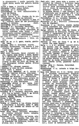 la elocuencia) 11 peste (generis hu-          fere adv.: casi, poco más o menos, al-
     mani faces, azote del género huma-                 rededor de (decem f. homines, unos
     no).                                               diez hombres; tertia f. hora, a la
  faxim Y faxo, v. fecerim y fecero.                    tercera hora aproximadamente; om-
  febricito 1 intr.: ~ener ~iebre.                      nes /. cives, la mayoría de los ciu-
  febricula -al f.: flebreClta.                         dadanos; eodem f. tempore, hacia
  febriculosus -a -um: calenturiento                    la misma época) 11 casi siempre, ge-
     que da fiebre.                                     neralmente, por lo general (fit f. ut,
  febris -is f.: fiebre.                                a menudo ocurre que; non f., rara
  februa -i5rum n. pI.: fiestas de la pu-               vez; quod l. non, 10 que apenas).
     rificación [a ftnes de febrero]..       ..   ferentarius -ii m.: soldado [armado a
  februarius -a -um: de febrero ~ -IUS -n               la ligera con arco y honda].
     m.: febrero [mes de las purificacio-         Feretrius -ii m.: Feretrio [sobrenom-
 fécialis. v. fetialis.                Ines].           bre de Júpiter].
 fecunditas -dtis f.: fecundidad.                 feretrum -i n.: féretro. ataúd. andas
 fecundo 1 tr.: fecundar. fertilizar.                   [para trasladar los despojos morta-
 fecundus [no frecundus] -a -um: fe-                    les, Objetos sagrados, etc.].
     cundo, fértil (fit terra fecundior, la       ferial -iarum f. pI.: días de fiesta o
     tierra vuélvese más feraz) 11 rico,                consagrados al descanso, fiestas (jo-
     abundante, copioso (q=stus f., abun-              renses f., vacaciones de los tribuna-
     dante ganancia) 11 fertilizante.                   les; piscatorum f., días de fiesta de
fel jellis n.: hiel (vipereum f., veneno               los pescadores) ~ t -a -al f.: feria.
     de víb01'a) 11 amargura 11 bilis, có-        t feriatus -a -um: de fiesta, de descan-
     lera.                                             so, ocioso.
 felés -is m. y f.: gato, marta, gardu-           ferinus -a -um: de fiera ~ -a -al f.:
     tia. "MOS.                                        carne [de caza mayor].
 felicitas -atis f.: felicidad. suerte.           ferio - - 4 tr.: golpear (securi feriri,
 feliciter: fel1zmente, con suerte 11 [ex-              ser herido con el hacha; mare l.,
     presión de deseo]: i buena suerte!,               dar golpes [con los remos] al mar,
     i que vaya bien!                                  remar; porcum f., inmolar o sacri-
fe lis. v. teles.                                      ficar un puerco; fredus f., concluir
 felix -zcis: fecundo, fértil (felicior re-            un trato, pactar) 11 tocar, alcanzar
     gio, reglón más feraz) 11 feliz, dicho-            (sidera venice f., llegar a los astros
    so 11 favorable (dies f. ponere vitem,             con la cabeza; rethera clamor ferit,
     día propicio para plantar la vid) 11              los gritos hieren el éter; medium f.,
     de buen resultado 11 benevolente,                 observar la justa proporción) 11 pro-
    propio (o dea, sis feli:!:, oh diosa, sé-         ferir (balba verba, palabras balbu-
     nos favorable; feZicia poma, frutos               cientes).
    sabrosos).                                    fe ritas -dtis f.: fiereza, ferocidad.
 t fellito 1 tr.: chupar, mamar.                  ferme. v. fere.
 t fellitus -a -um: de hiel, amargo.              fermentum -i n.: cebada o trigo fer-
femen -inis, v. femur.                                mentado.
femina [no fremina] -al f.: mujer                 fero tuli latum irr. 3 tr.: llevar (pral
    hembra (PQTcus femina, marrana).                  se f., mostrar, manifestar; aliquem
feminalia -ium n. pI.: bandas para                     lectioii f., llevar a uno en I1tera;
    abrigar los muslos 11 t calzonclllos.             personam a 7tenam f., llevar una más-
femineus -a -um: femenino, propia de                  cara) H llevar a (opem aZicui l.,
    la mujer 11 delicado, afeminado, dé-              aux1llar a uno) 11 ofrecer, presentar
femininus -a -um: femenino.              Ibil.         11  [miL) hacer avanzar (Signa f.,
t femoralia -Cirum n. pI.: calza [cal-                ponerse en movimiento [lit.: ha-
femur -oris n.: muslo.            Izonclllos].        cer avanzar las ensetias); se obviam
fenebris. v. fcenebris.                              f., marchar al encuentro de) " lle-
fener .... v. frener ...                              varse, robar 11 [poét.l destruir (om-
t fenerarius [freo] -i m.: usurero.                   nia fert retas, todo se lo lleva el
fenestra -al f.: ventana, abertura, agu-              tiempo) 11 soportar, sufrir, tolerar,
    jero [en la pared], *DOM ~ -m -arum               aceptar (requo animo, con ánimo
    f. pI.: troneras, aspllleras.                     impasible, con reSignación; regri o
feneus. feníle, fenum. v. frenum.                    graviter o moZeste f., llevar a mal, no
fenus. v. frenus.                                   poder soportar; impetum f., resistir)
fer. lmperat. de fero.                                11 ganar, lograr (victoriam f., obte-
fera -al f.: fiera, ·PRO.                             ner una victoria) " presentar [al
feralis -e: relativo a los dioses manes             pueblo, para que lo apruebe] (legem
    11 funerario 11 funesto, fatal ~ -aHa            o rogationem, un proyecto de ley)
   -ium n. pI.: fiestas en honor de los              '11 dar (sententiam, su opinión) " pro-
    manes.                                          ducir (fructus, frutos) 11 divulgar.-
t feraliter adv.: fatalmente.                        anunciar, decir (ferunt, dicen?Sé
ferax -acis: fértil, fecundo, abundan-               dice, se cuenta) 11 ensalzar (aliquem
   te (nulZUs feracior Zocus, ningún                 ad astra f.. levantar a uno hasta el
   tema más fecundo).                               cielo) 11 arrastrar, llevar (crudelitate
ferculum -i n.: servicio de- mesa. pla-             ferri, ser arrastrado por la crueldad;
   tos, cubierto, viandas [de una co-                quo cuiusque animus fert, eo dis-
   mida] 11 andas. angarlllas. *EXE [pa-            cedunt, se van, cada cual donde le
   ra trasladar los despojos, objetos sa-           lleva su deseo; fert animus [con
   grados, etc.] 11 litera.                         inf.] , tener la intención de ... ).
 