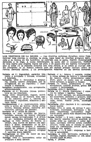 A
                                   11
              1': __ _ M _. ___ .___ ~_
                       • lI

                                 K!




                                          caliendrum                " 1!!!I!t'""'IiiIiI-.....::=~~




                                                  ~'"¡ I
                                                    ~ amUle~~
LOS VESTIDOS DE LA MUJER. - Las mujeres romanas llevaban como ropa
interior una camisa, y, encima, la stola, ropa talar de muchos pliegues PIlre:;
cida a la túnica de los hombres; se cubrían con la palla, mantol rectangU¡¡¡T",
parecido a la toga. A veces substituían la palla por el supparum, maf1.to>:
de tela ligera que llegaba hasta los pies. " El peplo era un manto rectangular
que se unía en la espalda derecha con una fíbula, y se ceñía al cuerpo con
un cinturón; es el manto clásico que las damas griegas vesttan sobre la
túnica llamada chiton. !I La preocwpación máxima de las damas romanas:

feriicia -re f.: fogosidad, carácter vio-          ferrum -i n.: hierro 11 espada, pUfiaJ.
  lento o arrojado 11 fiereza, crueldad              u otras armas de hierro " utensili~
  11 bravura.                                        de hierro (ferro proscindere cam~?
feriicitas -atis f.: ferocidad 11 altane-            pum, abrir el suelo con el arado~
  ría, osadía (animi ferocitate, por la              jerro ignique, a sangre y fuego).        ,;
  arrogancia de su espíritu) 11 inso-              fertilis -e: fértil, productivo 11 ri~!i,"
  lencia H violencia.                                abundante (jertile peetus, genio fe'l'j
feriiciter: audazmente. con arrogancia,              cundo) 11 fertilizante.                    ;
  altaneramente.                                   fertilítas -atis f.: fertilidad.         j
Feriinia -ce f.: Feronia [diosa protec-            ferula -ce f.: férula [palmeta) 11 espe~
  tora de los libertos).                             cie de látigo 11 bácUlo, *SACE.          l'
ferox -ocís: impetuoso, fogoso, intré-             ferus -a -um: salvaje, no domesticado;
  pido, audaz (l. es natura, eres osa-               no CUltivado, silvestre 11 grosero, tos-i'
  do de natural; gens J., nación in-                 ca, fiero, cruel, insensible (gens fera¡
  domable) 11 orgulloso, altanero " sal-             raza feroz; hostis Jerus, enemiga:
  vaje, feroz.                                       cruel)."
ferramentum -i n.: instrumento, uten-              fervefacio -jécí -factum 3 tr.:,ealentar;
  silio o arma, de hierro (bona ferra-               hacer hervir.
  menta, buenas armas; tonsoría fer-               fervens -ntis, P. preso de /erveo ~ ADJ.:
  ramenta, navajas de afeitar).                      ardiente, encendido, hirviente 11 fo-
ferraria -ce f.: mina de hierro.                     gOSO, impetuoso (ferventius ínge-
ferratus -a -um: provisto de hierro,                 nium amni. genio más impetuoso que
  herrado, armado de hierro (lerratce                un torrente).
  aquce, aguas ferruginosas) 'Ir -i -orum          ferveo ferbui - 2 lntr.: estar hirVien-
  m. pI.: soldados armados de coraza.                do, hervir ('Pectus fervet avaritia, el
ferreus -a -um: férreo, de hierro (l.                pecho arde en codicia) 11 estar agi~
  imber, una lluvia de hierro [de dar-               tado, excitado (omnia vento videbis
  dos!) " duro, insensible (o te ler-                Jervere, verás que el viento lo pone
  reum, corazón de hierro; J. somnu~,                todo en conmoción; fervet opus, se
  suefio de plomo) 11 fuerte, robusto                trabaja con ardor).           .
   (ferrea vox, voz de hierro; scrVptor            fervesco - - 3 lntr.: empezar a her~
  f., escritor duro, áspero).                        vir, a calentarse.
ferrügineus -a -um: de color de hie-               fervidus -a -um: hirviente, ardiente 11
   rro, azul oscuro.                                 férvido, fogoso, excitado (l. ira, exas~
ferrügo -inís f.: herrumbre; COlor de                perado [por la_ira).
   púrpura o azul oscuro                           fervo. v ferveo.
 