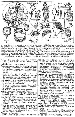 (como de las griegas) era el peinado, que cuidaban con mucha exquisitez.
La peinadora se llamaba ornatrix. Como dlato curioso, las damas que se
hacian retratar en mármol, modelaban el cabello en mármoles sueltos para
poder cambiar el peinado al compás de la moda. 11 Los objetos de tocador,
afeites, cosméticos, Pinzas, strigiles, etc., no tenían nada que envidiar a los
modernos, al igual que los objetos de adorno: agujas (acus), peines (pectines),
hebillas 11 broches (fibulre), ligas (periscelis), y las joyas: anillos (anuli),
     brazaletes (armillre), collares (monilia, torques), pendientes (inaures).

 fervor -oris m.: efervescencia, fermen-        fetialis [no feciiUis] -is m.: fecial. que
    tación, agitación, ardor, calor, ím-            formaba parte de los 20 magistra-
    petu.                                           dos encargados de examinar el casus
 t fervura -re f.: quemadura.                        belli o sea de declarar la paz y
 Fescenninus -a -um: de Fescenio le. de             la guerra, presidir las formalidades
    Etruria], fescenino (Fescennini ver-            necesarias y redactar los tratados]
    sus, versos fesceninos; Zicentia Fes-           11 ·is -e: perteneciente a los feciales.
    cennina, licencia de los versos fesce-      feto 1 intr.: fecundar.
    ninosl.                                     t fiitiisus -a -um: fecundo.          Icría.
 fessus -a -um, PP. de latiscor ~ ADJ.:         fetOra -re f.: reprOducción 11 camada,
    fatigado, cansado, exhausto, apura-         1 fetus [no fo<ltus] -a -um: que lleva el
    do, agotado por la edad, viejo (jes-            fruto de la fecundación. prefiado 11
    sre res, sufrimientos, miseria).                fecundo, productivo, abundante (ter-
 festinanter: de prisa, con precipitación.          ra jeta frugibus. tierra cubierta de
festinatio -onis f.: prisa, premura, pre-           frutos) 11 lleno, cubierto ~ ·a -re r.:
    cipitación, impaciencia.                        la recién parida.
 festino 1 INTa.: apresurarse. darse pri-       2 fetus -us m.: parto; postura 11 pro-
    sa ~ Ta.: apresurar, acelerar (jugam.            ducción [acción de producir las
    la huida).                                      plantas] 11 prOducción [en sent.' con-
 festinus ·a -um: presuroso, pronto.                creta], fruto 11 camada. cría. prole 11
festive: graciosa, ingeniosamente.                  generación, producción (j. oratorum.
 festivitas -litis f.: regOCijO, alegría :1         abundancia de oradores).
   donaire, agudeza, ingenio ~ -tates -um       fibra -re f.: fibra, filamento 11 lóbulo
    f. pI.: adornos.
 festivus -a -um: festivo, alegre, diver-            11 hígado 11 entrafias.
    tido 11 jovial, agradable, gracioso (li-    fibula -re f.: aguja, broche, hebilla,
    brorum festiva copia, bonita colec-              *FEM 1/ horquilla " lafia, grapa 11
    ción de libros) 11 fino. ingenioso,              t [Hg.] impedimento, freno.
    agudo.                                      ficte: con fingimiento, en apariencia.
 festus -a -um: de fiesta. festivo. que         t ficticie adv.: artificiosamente.
   está de fiesta. solemne (j. dies, dia        fictilia -ium n. PI.: vasijas. vajilla de
    de fiesta) ,ji gozoso. alegre (jesti cla-        barro.
    mores, gritos de alegría) ~ .um -i n.:       t, fictio -onis f.: formación, creación;
    día de fiesta, fiesta.                          ficción, simulación '/1 suposición. hi-
Fesul. ... v. F03sul ...                            pótesis.
t fetalia -ium n. pI.: fiestas natalicias.      i' fictiiisus -a -um: hecho, inventado.
 