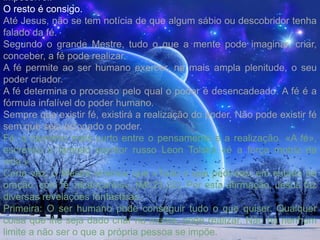  As montanhas transportadas pela Fé, são as dificuldades, a resistência, a má vontade, tudo enfim que encontramos , de negativo entre os homens. Os preconceitos da rotina, o interesse material, o egoísmo, o fanatismo cego, as paixões orgulhosas, e outras tantas montanhas que barram o caminho dos que trabalham o sua própria evolução.