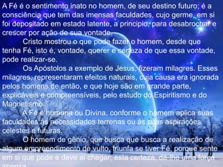 Certa vez, Jesus viajava no Mar da Galileia e levantou-se, de súbito, grande tempestade. As ondas agitadas invadiam o barco, ameaçando-o de naufrágio. Jesus dormia. Os discípulos estavam apavorados e acordaram o Mestre: – Senhor, salvai-nos, porque vamos perecer! Jesus disse-lhes: Por que estais amedrontados, homens de pouca fé? Levantando-se, intimou os ventos e o mar; e logo se fez grande bonança. (Mt. 8, 23-27). Nesta passagem dos evangelhos, vê-se claramente que os discípulos estavam com muito medo do naufrágio. Significava que lhes faltava fé. Portanto, não havia neles poder de acalmar as ondas e os ventos. Jesus repreendeu-lhes o medo e a falta de fé. 