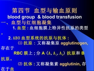 第四节 血型与输血原则 blood group  & blood transfusion 一、 血型与红细胞凝集 1. 血型 : 血细胞膜上特异性抗原的类型 。 2.  ABO 血型系统的抗原与抗体 : ⑴ 抗原 : 又称凝集原 agglutinogen , 存在于   RBC 膜 上 ; 分 A  ( A , A 1 , A 2 ) 抗原 和 B 抗原。 ⑵ 抗体 : 又称凝集素 agglutinin , 存在于 血 清 中 。 分 抗 A 抗体 和 抗 B 抗体。 3. 红细胞凝集 agglutination 不同血型者的血滴相混合时 , 发生 RBC 凝 集成簇的现象 。 