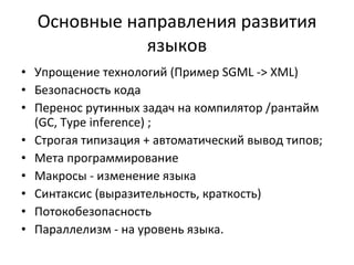 Основные направления развития языков Упрощение технологий (Пример  SGML -> XML ) Безопасность кода Перенос рутинных задач на компилятор   /рантайм  (GC,   Type inference) ; Строгая типизация + автоматический вывод типов ; Мета программирование  Макросы - изменение языка Синтаксис (выразительность, краткость) Потокобезопасность Параллелизм - на уровень языка. 