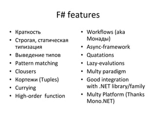 F# features Краткость Строгая, статическая типизация Выведение типов Pattern matching Clousers Кортежи ( Tuples )   Currying High-order  function Workflows (aka  Монады) Async-framework Quatations Lazy-evalutions Multy paradigm Good integration with .NET library/family Multy Platform (Thanks Mono.NET) 