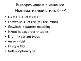 Выворачиваем с изнанки   Императивный стиль  -> FP X = x + 1 -> let x = x + 1 For/while -> let rec (tail recursion) If/switch -> pattern matching In/out  параметры  -> tuples Enum -> variant types Array -> List FP style OO Null -> option type 