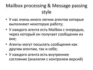 Mailbox processing & Message passing style У нас очень много легких агентов которые выполняют некоторую работу ; У каждого агента есть  Mailbox  с очередью ,  через который он получает сообщения из вне ; Агенты могут посылать сообщения как другим агентам, так и себе ; У каждого агента есть внутреннее состояние (аналогия с контролем версий) 