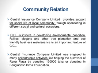 Community Relation
 Central Insurance Company Limited provides support
for social life of local community through sponsoring in
different social and cultural occasions.
 CICL is involve in developing environmental condition.
Rallies, slogans and other tree plantation and eco
friendly business maintenance is an important feature of
CICL.
 Central Insurance Company Limited was engaged in
many philanthropic activities like helping the survivors of
Rana Plaza by donating 150000 taka or donating in
Bangladesh Bima Foundation.
 