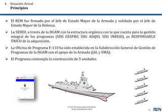 15
F-110: El Camino hasta el Presente
24 de noviembre de 2015
 El REM fue firmado por el Jefe de Estado Mayor de la Armada y validado por el Jefe de
Estado Mayor de la Defensa.
 La SEDEF, a través de la DGAM con la estructura orgánica con la que cuenta para la gestión
integral de los programas (SDG GESPRO, SDG ADQUI, SDG INREID), es RESPONSABLE
ÚNICO de la adquisición.
 La Oficina de Programa F-110 ha sido establecida en la Subdirección General de Gestión de
Programas de la DGAM con el apoyo de la Armada (JAL y EMA).
 El Programa contempla la construcción de 5 unidades.
4. Situación Actual
Principios
 