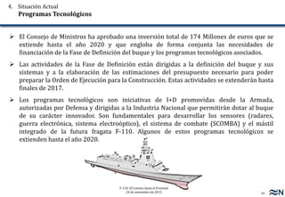 16
F-110: El Camino hasta el Presente
24 de noviembre de 2015
 El Consejo de Ministros ha aprobado una inversión total de 174 Millones de euros que se
extiende hasta el año 2020 y que engloba de forma conjunta las necesidades de
financiación de la Fase de Definición del buque y los programas tecnológicos asociados.
 Las actividades de la Fase de Definición están dirigidas a la definición del buque y sus
sistemas y a la elaboración de las estimaciones del presupuesto necesario para poder
preparar la Orden de Ejecución para la Construcción. Estas actividades se extenderán hasta
finales de 2017.
 Los programas tecnológicos son iniciativas de I+D promovidas desde la Armada,
autorizadas por Defensa y dirigidas a la Industria Nacional que permitirán dotar al buque
de su carácter innovador. Son fundamentales para desarrollar los sensores (radares,
guerra electrónica, sistema electroóptico), el sistema de combate (SCOMBA) y el mástil
integrado de la futura fragata F-110. Algunos de estos programas tecnológicos se
extienden hasta el año 2020.
4. Situación Actual
Programas Tecnológicos
 