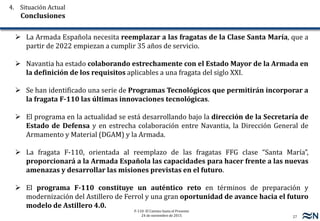 27
F-110: El Camino hasta el Presente
24 de noviembre de 2015
 La Armada Española necesita reemplazar a las fragatas de la Clase Santa María, que a
partir de 2022 empiezan a cumplir 35 años de servicio.
 Navantia ha estado colaborando estrechamente con el Estado Mayor de la Armada en
la definición de los requisitos aplicables a una fragata del siglo XXI.
 Se han identificado una serie de Programas Tecnológicos que permitirán incorporar a
la fragata F-110 las últimas innovaciones tecnológicas.
 El programa en la actualidad se está desarrollando bajo la dirección de la Secretaría de
Estado de Defensa y en estrecha colaboración entre Navantia, la Dirección General de
Armamento y Material (DGAM) y la Armada.
 La fragata F-110, orientada al reemplazo de las fragatas FFG clase “Santa María”,
proporcionará a la Armada Española las capacidades para hacer frente a las nuevas
amenazas y desarrollar las misiones previstas en el futuro.
 El programa F-110 constituye un auténtico reto en términos de preparación y
modernización del Astillero de Ferrol y una gran oportunidad de avance hacia el futuro
modelo de Astillero 4.0.
4. Situación Actual
Conclusiones
 