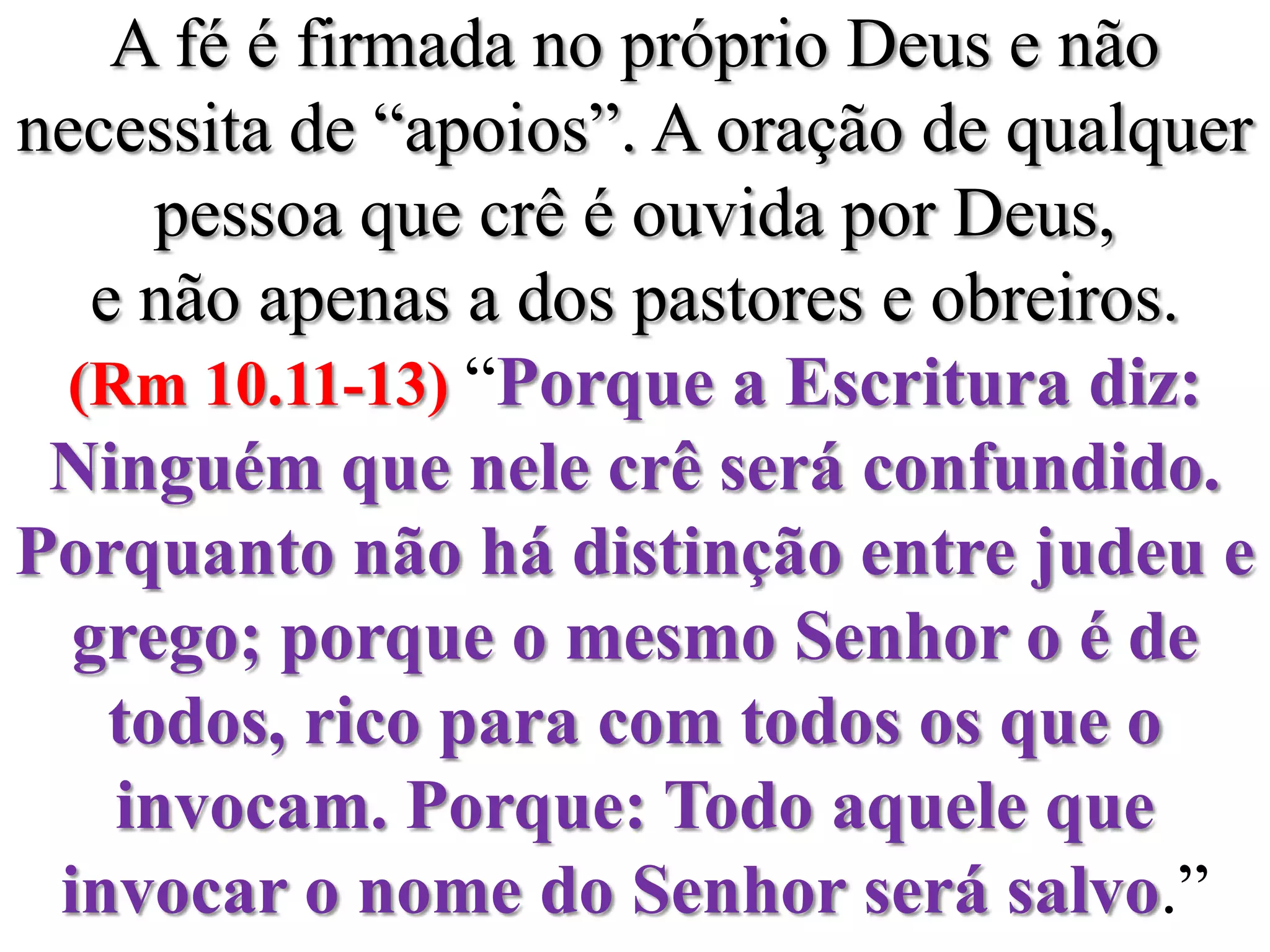 A fé é firmada no próprio Deus e não necessita de “apoios”. A oração de qualquer pessoa que crê é ouvida por Deus, e não apenas a dos pastores e obreiros. (Rm 10.11-13) “Porque a Escritura diz: Ninguém que nele crê será confundido.Porquanto não há distinção entre judeu e grego; porque o mesmo Senhor o é de todos, rico para com todos os que o invocam. Porque: Todo aquele que invocar o nome do Senhor será salvo.”