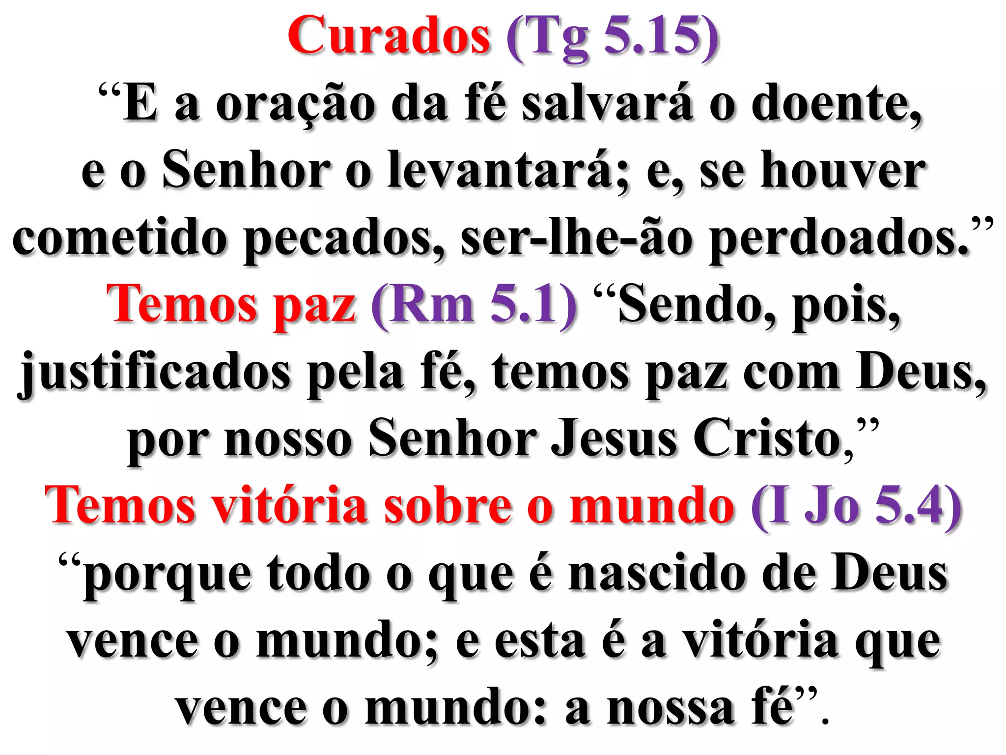 Curados(Tg 5.15) “E a oração da fé salvará o doente, e o Senhor o levantará; e, se houver cometido pecados, ser-lhe-ão perdoados.”Temos paz (Rm 5.1) “Sendo, pois, justificados pela fé, temos paz com Deus, por nosso Senhor Jesus Cristo,”Temos vitória sobre o mundo (I Jo 5.4) “porque todo o que é nascido de Deus vence o mundo; e esta é a vitória que vence o mundo: a nossa fé”.