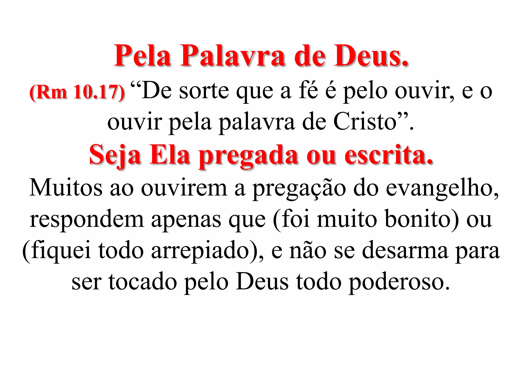 Pela Palavra de Deus. (Rm 10.17) “De sorte que a fé é pelo ouvir, e o ouvir pela palavra de Cristo”.Seja Ela pregada ou escrita.  Muitos ao ouvirem a pregação do evangelho, respondem apenas que (foi muito bonito) ou (fiquei todo arrepiado), e não se desarma para ser tocado pelo Deus todo poderoso.