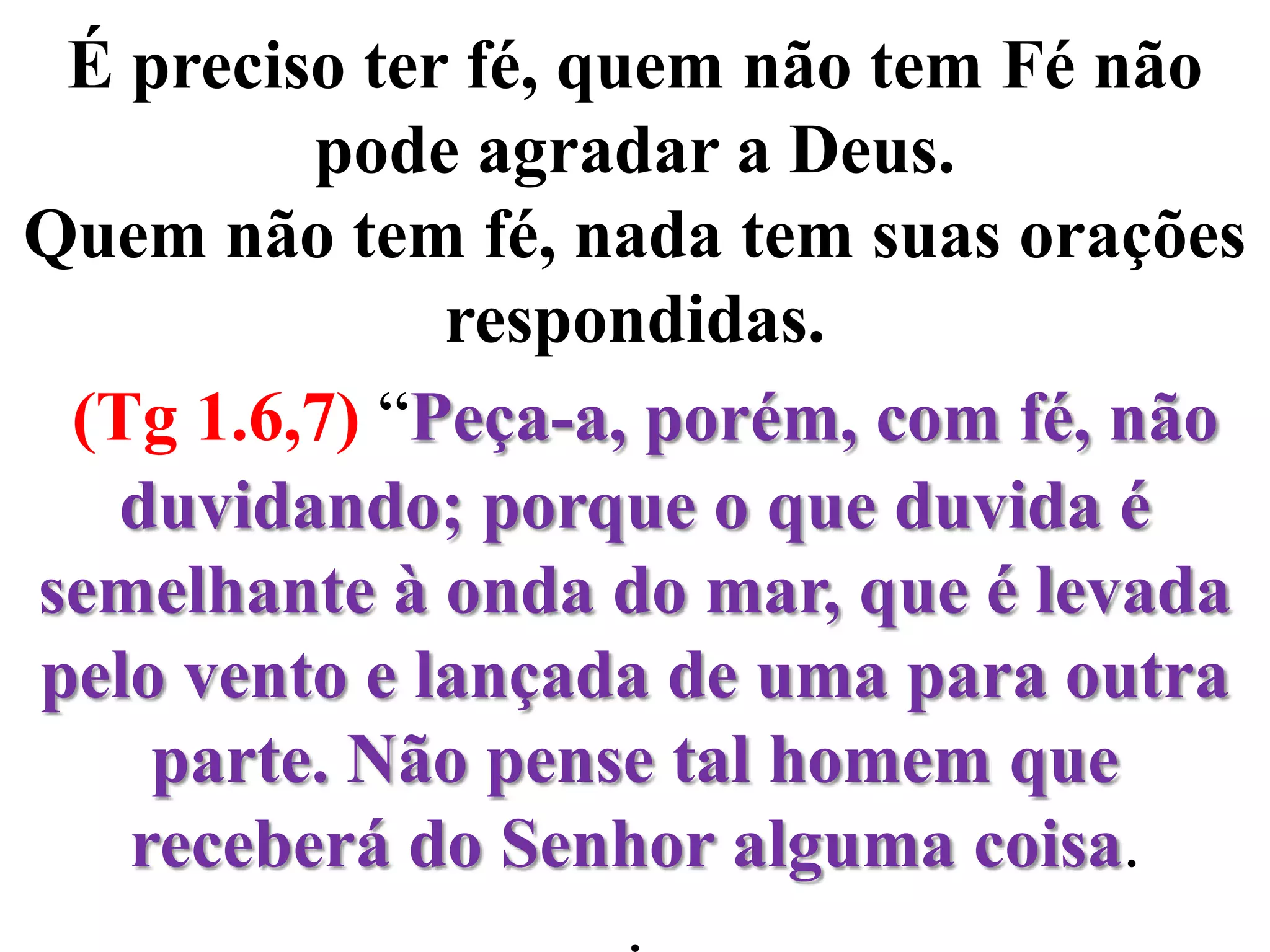 É preciso ter fé, quem não tem Fé não pode agradar a Deus. Quem não tem fé, nada tem suas orações respondidas.(Tg 1.6,7) “Peça-a, porém, com fé, não duvidando; porque o que duvida é semelhante à onda do mar, que é levada pelo vento e lançada de uma para outra parte. Não pense tal homem que receberá do Senhor alguma coisa..