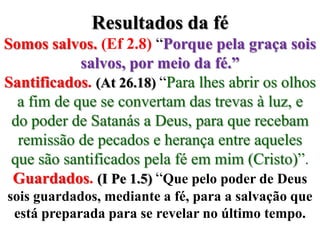 Resultados da féSomos salvos. (Ef 2.8) “Porque pela graça sois salvos, por meio da fé.”Santificados.(At 26.18) “Para lhes abrir os olhos a fim de que se convertam das trevas à luz, e do poder de Satanás a Deus, para que recebam remissão de pecados e herança entre aqueles que são santificados pela fé em mim (Cristo)”.Guardados.(I Pe 1.5) “Que pelo poder de Deus sois guardados, mediante a fé, para a salvação que está preparada para se revelar no último tempo. 