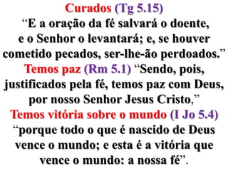 Curados(Tg 5.15) “E a oração da fé salvará o doente, e o Senhor o levantará; e, se houver cometido pecados, ser-lhe-ão perdoados.”Temos paz (Rm 5.1) “Sendo, pois, justificados pela fé, temos paz com Deus, por nosso Senhor Jesus Cristo,”Temos vitória sobre o mundo (I Jo 5.4) “porque todo o que é nascido de Deus vence o mundo; e esta é a vitória que vence o mundo: a nossa fé”.