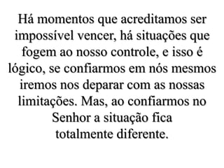 Há momentos que acreditamos ser impossível vencer, há situações que fogem ao nosso controle, e isso é  lógico, se confiarmos em nós mesmos iremos nos deparar com as nossas limitações. Mas, ao confiarmos no Senhor a situação fica totalmente diferente.