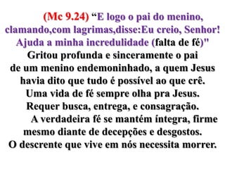        (Mc 9.24) “E logo o pai do menino, clamando,com lagrimas,disse:Eu creio, Senhor! Ajuda a minha incredulidade (falta de fé)" Gritou profunda e sinceramente o pai de um menino endemoninhado, a quem Jesus havia dito que tudo é possível ao que crê.  Uma vida de fé sempre olha pra Jesus. Requer busca, entrega, e consagração.          A verdadeira fé se mantém íntegra, firme mesmo diante de decepções e desgostos. O descrente que vive em nós necessita morrer.