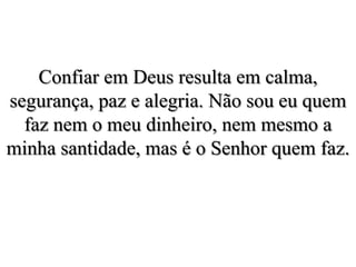 Confiar em Deus resulta em calma, segurança, paz e alegria. Não sou eu quem faz nem o meu dinheiro, nem mesmo a minha santidade, mas é o Senhor quem faz. 