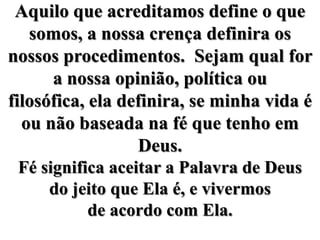 Aquilo que acreditamos define o que somos, a nossa crença definira os nossos procedimentos.  Sejam qual for a nossa opinião, política ou filosófica, ela definira, se minha vida é ou não baseada na fé que tenho em Deus.Fé significa aceitar a Palavra de Deus do jeito que Ela é, e vivermos de acordo com Ela.
