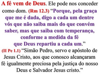 A fé vem de Deus. Ele pode nos conceder como dom.(Rm 12.3) “Porque, pela graça que me é dada, digo a cada um dentre vós que não saiba mais do que convém saber, mas que saiba com temperança, conforme a medida da fé que Deus repartiu a cada um.”(II Pe 1.1) “Simão Pedro, servo e apóstolo de Jesus Cristo, aos que conosco alcançaram fé igualmente preciosa pela justiça do nosso Deus e Salvador Jesus cristo.”