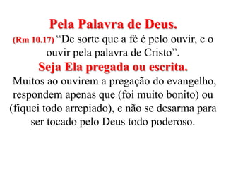Pela Palavra de Deus. (Rm 10.17) “De sorte que a fé é pelo ouvir, e o ouvir pela palavra de Cristo”.Seja Ela pregada ou escrita.  Muitos ao ouvirem a pregação do evangelho, respondem apenas que (foi muito bonito) ou (fiquei todo arrepiado), e não se desarma para ser tocado pelo Deus todo poderoso.