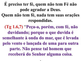 É preciso ter fé, quem não tem Fé não pode agradar a Deus. Quem não tem fé, nada tem suas orações respondidas.(Tg 1.6,7) “Peça-a, porém, com fé, não duvidando; porque o que duvida é semelhante à onda do mar, que é levada pelo vento e lançada de uma para outra parte. Não pense tal homem que receberá do Senhor alguma coisa..