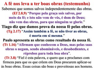 A fé nos leva a ter boas obras (testemunho)Sabemos que somos salvos independentemente das obras. (Ef 2.8,9) “Porque pela graça sois salvos, por meio da fé; e isto não vem de vós, é dom de Deus; não vem das obras, para que ninguém se glorie.”Tiago diz que damos prova da nossa fé pelas obras. (Tg 2.17) “Assim também a fé, se não tiver as obras, é morta em si mesma.”Paulo apresenta as obras como resultado da nossa fé.(Tt 1.16) “Afirmam que conhecem a Deus, mas pelas suas obras o negam, sendo abomináveis, e desobedientes, e réprobos para toda boa obra”.(Tt 3.8) “Fiel é esta palavra, e quero que a proclames com firmeza para que os que crêem em Deus procurem aplicar-se às boas obras. Essas coisas são boas e proveitosas aos homens.