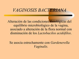 VAGINOSIS BACTERIANA Alteración de las condiciones fisiológicas del equilibrio microbiológico de la vagina, asociado a alteración de la flora normal con disminución de los  Lactobacilos acidófilos . Se asocia estrechamente con  Gardenerella Vaginalis. 