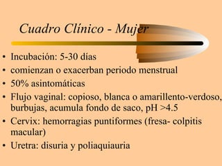 Cuadro Clínico - Mujer Incubación: 5-30 días comienzan o exacerban periodo menstrual 50% asintomáticas Flujo vaginal: copioso, blanca o amarillento-verdoso, burbujas, acumula fondo de saco, pH >4.5 Cervix: hemorragias puntiformes (fresa- colpitis macular) Uretra: disuria y poliaquiauria 
