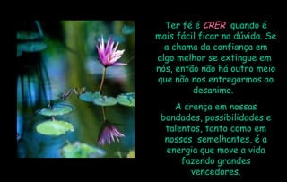 Ter fé é  CRER   quando é mais fácil ficar na dúvida. Se a chama da confiança em algo melhor se extingue em  nós, então não há outro meio que não nos entregarmos ao desanimo.  A crença em nossas bondades, possibilidades e talentos, tanto como em nossos  semelhantes, é a energia que move a vida fazendo grandes vencedores. 