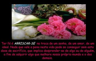 Ter fé é  ARRISCAR-SE  na troca de um sonho, de um amor, de um ideal. Nada que vale a pena nesta vida pode se conseguir sem esta dose de sacrifício, que implica desprender-se de algo ou de alguém, a fim de adquirir algo que melhore nosso próprio mundo e o dos demais.  
