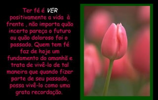 Ter fé é  VER   positivamente a vida  à frente , não importa quão incerto pareça o futuro ou quão doloroso foi o  passado. Quem tem fé faz de hoje um fundamento do amanhã e trata de vivê-lo de tal maneira que quando fizer parte de seu passado, possa vivê-lo como uma grata recordação.   