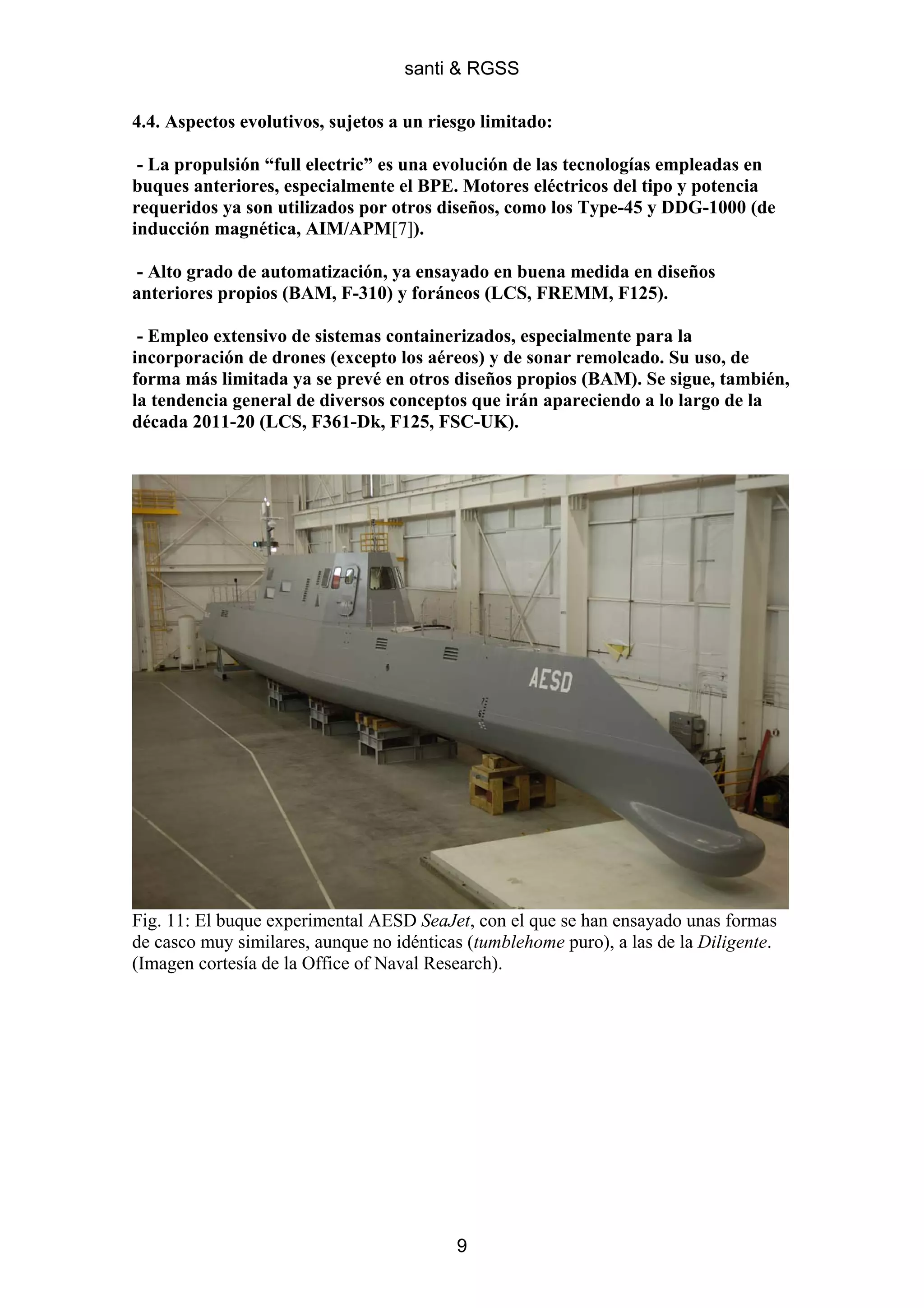 santi & RGSS

4.4. Aspectos evolutivos, sujetos a un riesgo limitado:

 - La propulsión “full electric” es una evolución de las tecnologías empleadas en
buques anteriores, especialmente el BPE. Motores eléctricos del tipo y potencia
requeridos ya son utilizados por otros diseños, como los Type-45 y DDG-1000 (de
inducción magnética, AIM/APM[7]).

- Alto grado de automatización, ya ensayado en buena medida en diseños
anteriores propios (BAM, F-310) y foráneos (LCS, FREMM, F125).

 - Empleo extensivo de sistemas containerizados, especialmente para la
incorporación de drones (excepto los aéreos) y de sonar remolcado. Su uso, de
forma más limitada ya se prevé en otros diseños propios (BAM). Se sigue, también,
la tendencia general de diversos conceptos que irán apareciendo a lo largo de la
década 2011-20 (LCS, F361-Dk, F125, FSC-UK).




Fig. 11: El buque experimental AESD SeaJet, con el que se han ensayado unas formas
de casco muy similares, aunque no idénticas (tumblehome puro), a las de la Diligente.
(Imagen cortesía de la Office of Naval Research).




                                          9
 
