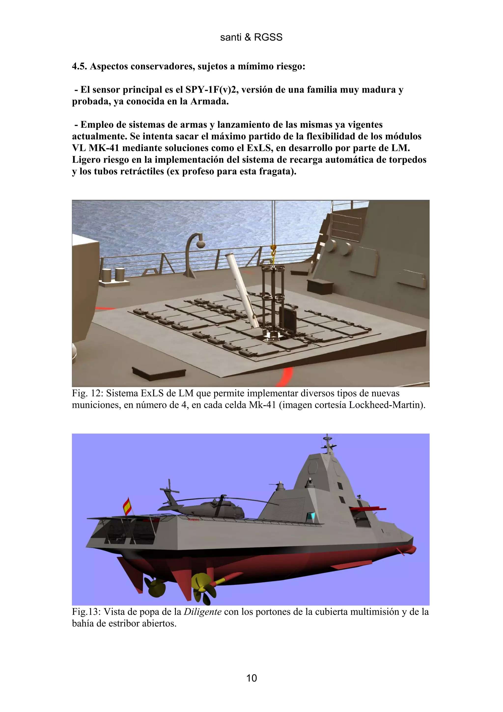 santi & RGSS

4.5. Aspectos conservadores, sujetos a mímimo riesgo:

- El sensor principal es el SPY-1F(v)2, versión de una familia muy madura y
probada, ya conocida en la Armada.

 - Empleo de sistemas de armas y lanzamiento de las mismas ya vigentes
actualmente. Se intenta sacar el máximo partido de la flexibilidad de los módulos
VL MK-41 mediante soluciones como el ExLS, en desarrollo por parte de LM.
Ligero riesgo en la implementación del sistema de recarga automática de torpedos
y los tubos retráctiles (ex profeso para esta fragata).




Fig. 12: Sistema ExLS de LM que permite implementar diversos tipos de nuevas
municiones, en número de 4, en cada celda Mk-41 (imagen cortesía Lockheed-Martin).




Fig.13: Vista de popa de la Diligente con los portones de la cubierta multimisión y de la
bahía de estribor abiertos.




                                           10
 
