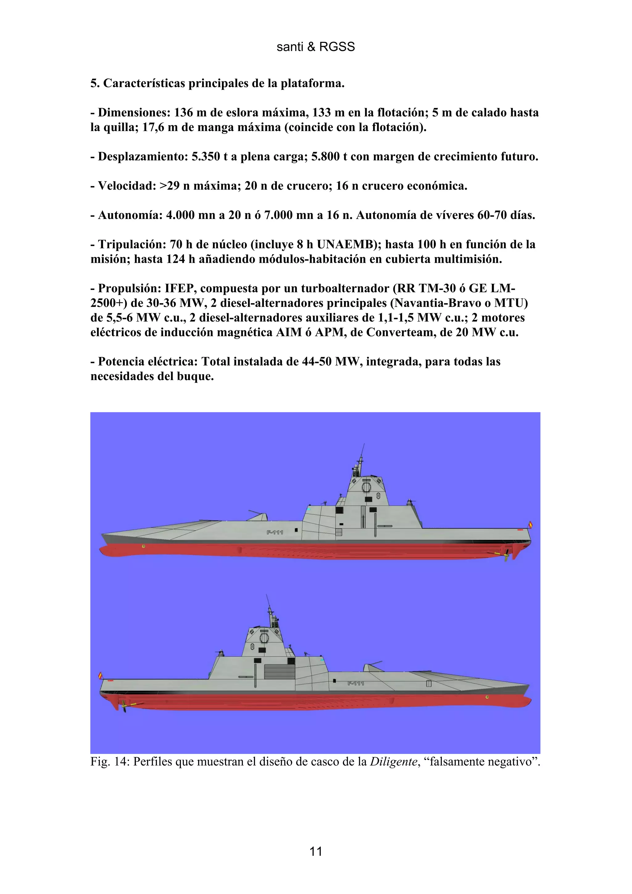 santi & RGSS

5. Características principales de la plataforma.

- Dimensiones: 136 m de eslora máxima, 133 m en la flotación; 5 m de calado hasta
la quilla; 17,6 m de manga máxima (coincide con la flotación).

- Desplazamiento: 5.350 t a plena carga; 5.800 t con margen de crecimiento futuro.

- Velocidad: >29 n máxima; 20 n de crucero; 16 n crucero económica.

- Autonomía: 4.000 mn a 20 n ó 7.000 mn a 16 n. Autonomía de víveres 60-70 días.

- Tripulación: 70 h de núcleo (incluye 8 h UNAEMB); hasta 100 h en función de la
misión; hasta 124 h añadiendo módulos-habitación en cubierta multimisión.

- Propulsión: IFEP, compuesta por un turboalternador (RR TM-30 ó GE LM-
2500+) de 30-36 MW, 2 diesel-alternadores principales (Navantia-Bravo o MTU)
de 5,5-6 MW c.u., 2 diesel-alternadores auxiliares de 1,1-1,5 MW c.u.; 2 motores
eléctricos de inducción magnética AIM ó APM, de Converteam, de 20 MW c.u.

- Potencia eléctrica: Total instalada de 44-50 MW, integrada, para todas las
necesidades del buque.




Fig. 14: Perfiles que muestran el diseño de casco de la Diligente, “falsamente negativo”.




                                           11
 