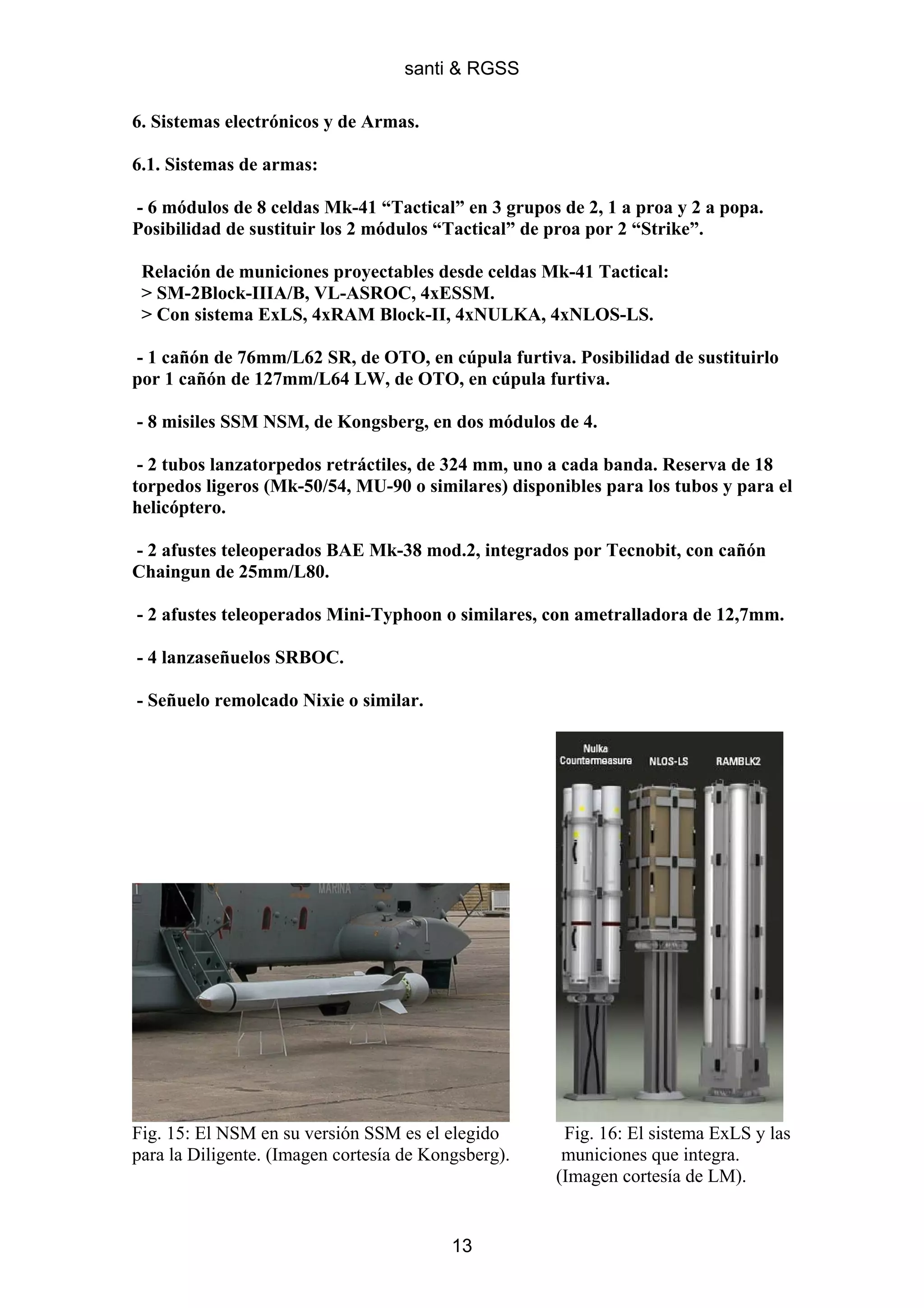 santi & RGSS

6. Sistemas electrónicos y de Armas.

6.1. Sistemas de armas:

- 6 módulos de 8 celdas Mk-41 “Tactical” en 3 grupos de 2, 1 a proa y 2 a popa.
Posibilidad de sustituir los 2 módulos “Tactical” de proa por 2 “Strike”.

 Relación de municiones proyectables desde celdas Mk-41 Tactical:
 > SM-2Block-IIIA/B, VL-ASROC, 4xESSM.
 > Con sistema ExLS, 4xRAM Block-II, 4xNULKA, 4xNLOS-LS.

- 1 cañón de 76mm/L62 SR, de OTO, en cúpula furtiva. Posibilidad de sustituirlo
por 1 cañón de 127mm/L64 LW, de OTO, en cúpula furtiva.

- 8 misiles SSM NSM, de Kongsberg, en dos módulos de 4.

 - 2 tubos lanzatorpedos retráctiles, de 324 mm, uno a cada banda. Reserva de 18
torpedos ligeros (Mk-50/54, MU-90 o similares) disponibles para los tubos y para el
helicóptero.

- 2 afustes teleoperados BAE Mk-38 mod.2, integrados por Tecnobit, con cañón
Chaingun de 25mm/L80.

- 2 afustes teleoperados Mini-Typhoon o similares, con ametralladora de 12,7mm.

- 4 lanzaseñuelos SRBOC.

- Señuelo remolcado Nixie o similar.




Fig. 15: El NSM en su versión SSM es el elegido       Fig. 16: El sistema ExLS y las
para la Diligente. (Imagen cortesía de Kongsberg).    municiones que integra.
                                                     (Imagen cortesía de LM).


                                          13
 