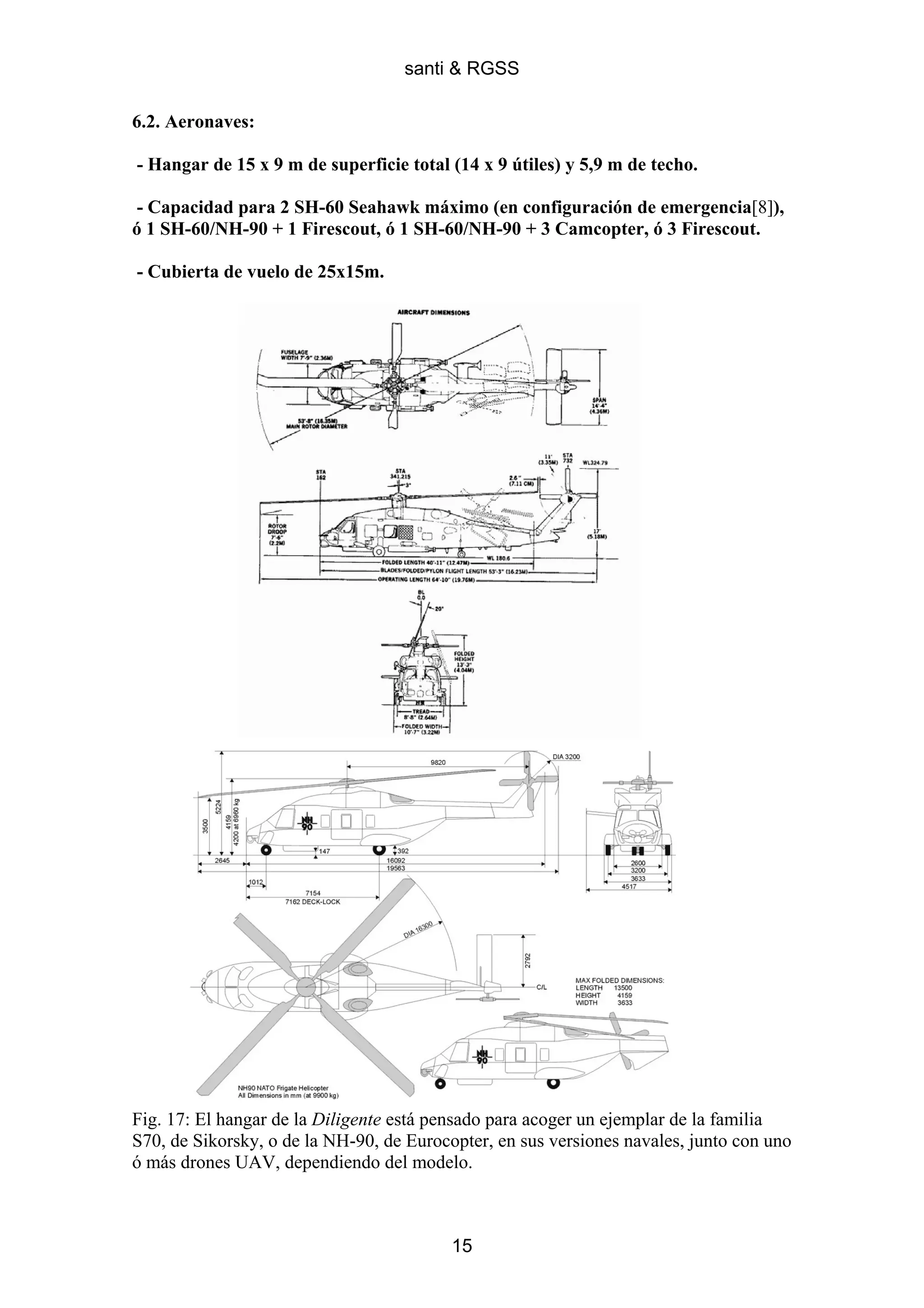 santi & RGSS

6.2. Aeronaves:

- Hangar de 15 x 9 m de superficie total (14 x 9 útiles) y 5,9 m de techo.

- Capacidad para 2 SH-60 Seahawk máximo (en configuración de emergencia[8]),
ó 1 SH-60/NH-90 + 1 Firescout, ó 1 SH-60/NH-90 + 3 Camcopter, ó 3 Firescout.

- Cubierta de vuelo de 25x15m.




Fig. 17: El hangar de la Diligente está pensado para acoger un ejemplar de la familia
S70, de Sikorsky, o de la NH-90, de Eurocopter, en sus versiones navales, junto con uno
ó más drones UAV, dependiendo del modelo.



                                          15
 