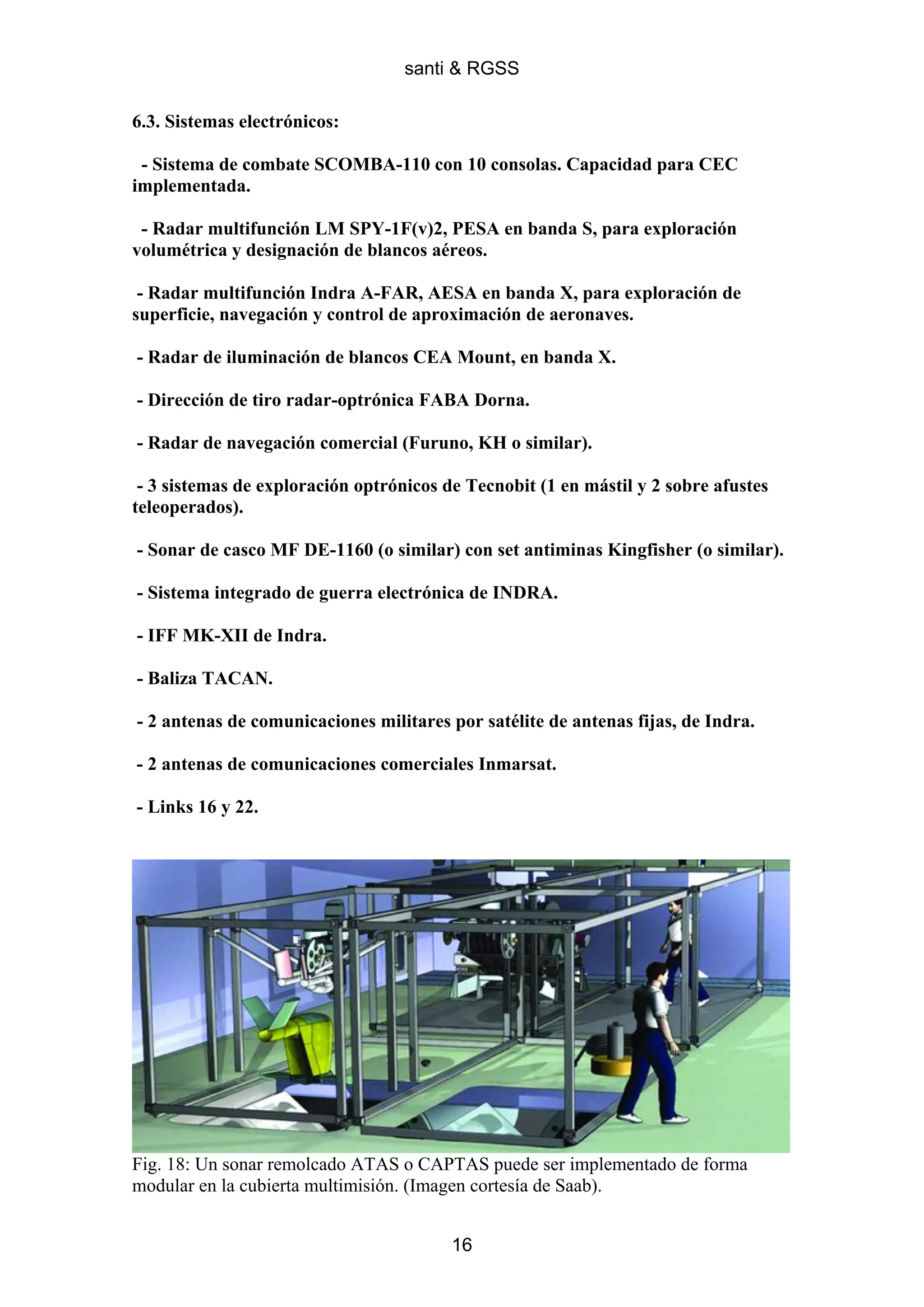 santi & RGSS

6.3. Sistemas electrónicos:

 - Sistema de combate SCOMBA-110 con 10 consolas. Capacidad para CEC
implementada.

 - Radar multifunción LM SPY-1F(v)2, PESA en banda S, para exploración
volumétrica y designación de blancos aéreos.

 - Radar multifunción Indra A-FAR, AESA en banda X, para exploración de
superficie, navegación y control de aproximación de aeronaves.

- Radar de iluminación de blancos CEA Mount, en banda X.

- Dirección de tiro radar-optrónica FABA Dorna.

- Radar de navegación comercial (Furuno, KH o similar).

 - 3 sistemas de exploración optrónicos de Tecnobit (1 en mástil y 2 sobre afustes
teleoperados).

- Sonar de casco MF DE-1160 (o similar) con set antiminas Kingfisher (o similar).

- Sistema integrado de guerra electrónica de INDRA.

- IFF MK-XII de Indra.

- Baliza TACAN.

- 2 antenas de comunicaciones militares por satélite de antenas fijas, de Indra.

- 2 antenas de comunicaciones comerciales Inmarsat.

- Links 16 y 22.




Fig. 18: Un sonar remolcado ATAS o CAPTAS puede ser implementado de forma
modular en la cubierta multimisión. (Imagen cortesía de Saab).


                                         16
 