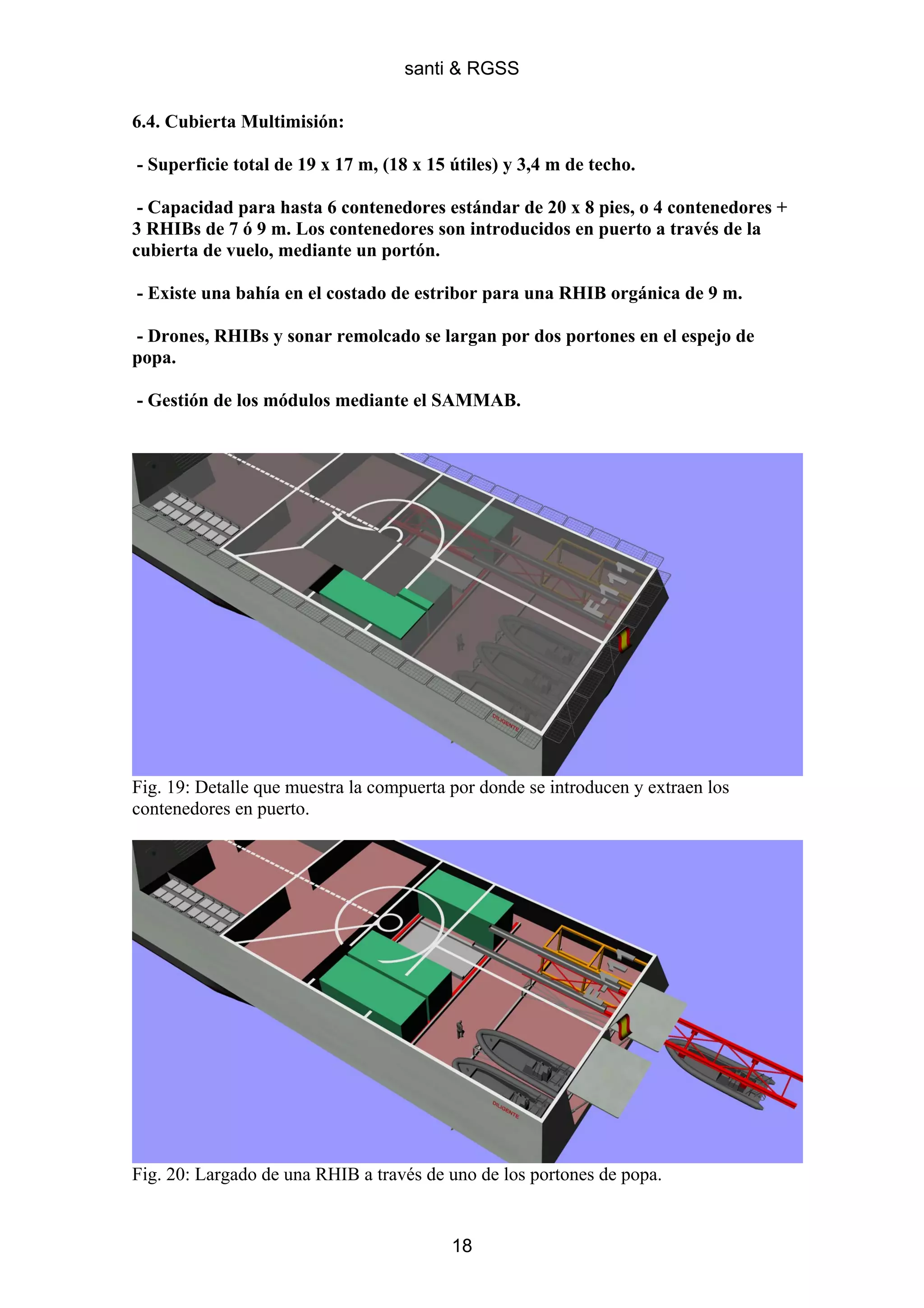 santi & RGSS

6.4. Cubierta Multimisión:

- Superficie total de 19 x 17 m, (18 x 15 útiles) y 3,4 m de techo.

 - Capacidad para hasta 6 contenedores estándar de 20 x 8 pies, o 4 contenedores +
3 RHIBs de 7 ó 9 m. Los contenedores son introducidos en puerto a través de la
cubierta de vuelo, mediante un portón.

- Existe una bahía en el costado de estribor para una RHIB orgánica de 9 m.

- Drones, RHIBs y sonar remolcado se largan por dos portones en el espejo de
popa.

- Gestión de los módulos mediante el SAMMAB.




Fig. 19: Detalle que muestra la compuerta por donde se introducen y extraen los
contenedores en puerto.




Fig. 20: Largado de una RHIB a través de uno de los portones de popa.


                                          18
 