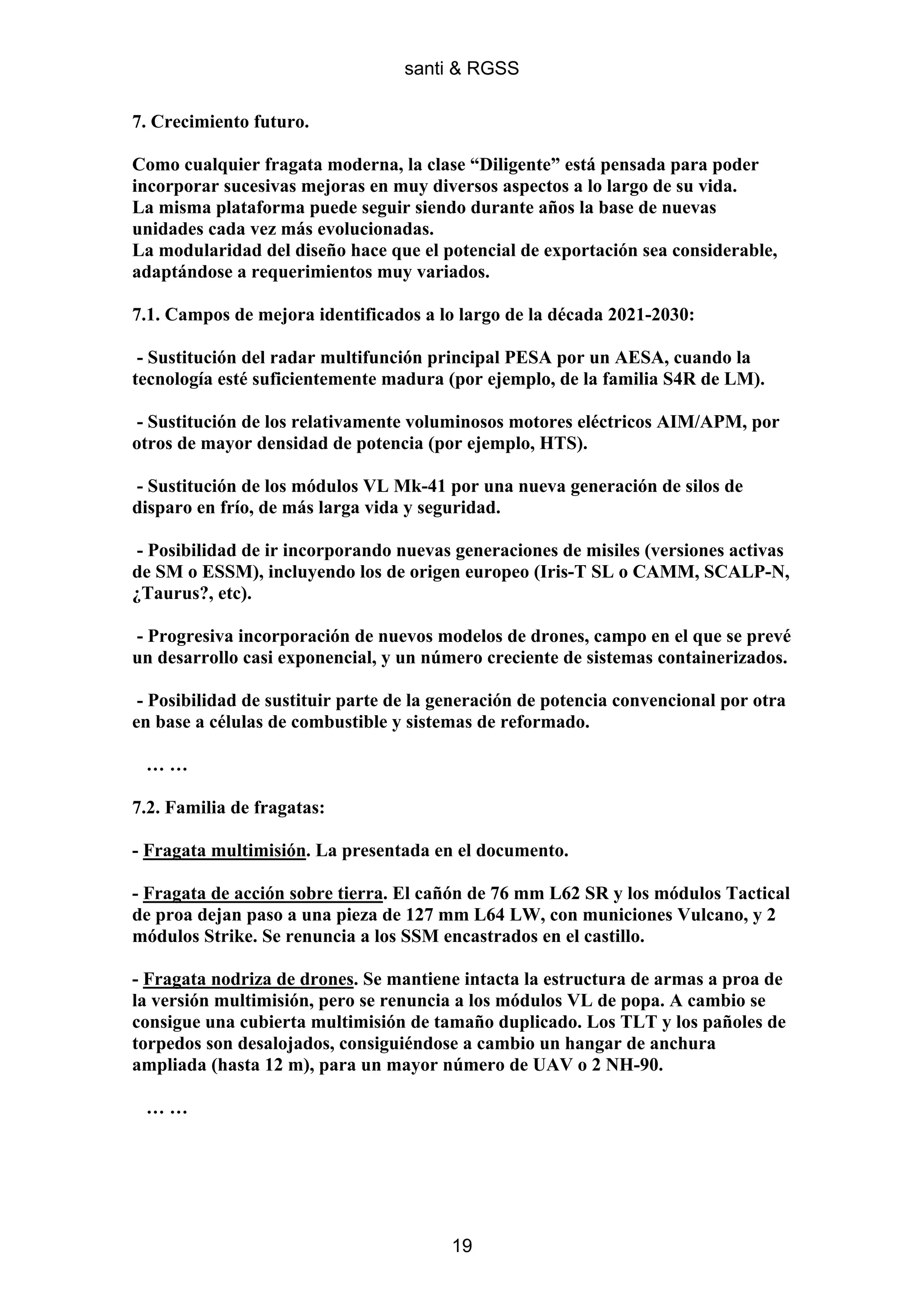 santi & RGSS

7. Crecimiento futuro.

Como cualquier fragata moderna, la clase “Diligente” está pensada para poder
incorporar sucesivas mejoras en muy diversos aspectos a lo largo de su vida.
La misma plataforma puede seguir siendo durante años la base de nuevas
unidades cada vez más evolucionadas.
La modularidad del diseño hace que el potencial de exportación sea considerable,
adaptándose a requerimientos muy variados.

7.1. Campos de mejora identificados a lo largo de la década 2021-2030:

 - Sustitución del radar multifunción principal PESA por un AESA, cuando la
tecnología esté suficientemente madura (por ejemplo, de la familia S4R de LM).

- Sustitución de los relativamente voluminosos motores eléctricos AIM/APM, por
otros de mayor densidad de potencia (por ejemplo, HTS).

- Sustitución de los módulos VL Mk-41 por una nueva generación de silos de
disparo en frío, de más larga vida y seguridad.

- Posibilidad de ir incorporando nuevas generaciones de misiles (versiones activas
de SM o ESSM), incluyendo los de origen europeo (Iris-T SL o CAMM, SCALP-N,
¿Taurus?, etc).

- Progresiva incorporación de nuevos modelos de drones, campo en el que se prevé
un desarrollo casi exponencial, y un número creciente de sistemas containerizados.

 - Posibilidad de sustituir parte de la generación de potencia convencional por otra
en base a células de combustible y sistemas de reformado.

 ……

7.2. Familia de fragatas:

- Fragata multimisión. La presentada en el documento.

- Fragata de acción sobre tierra. El cañón de 76 mm L62 SR y los módulos Tactical
de proa dejan paso a una pieza de 127 mm L64 LW, con municiones Vulcano, y 2
módulos Strike. Se renuncia a los SSM encastrados en el castillo.

- Fragata nodriza de drones. Se mantiene intacta la estructura de armas a proa de
la versión multimisión, pero se renuncia a los módulos VL de popa. A cambio se
consigue una cubierta multimisión de tamaño duplicado. Los TLT y los pañoles de
torpedos son desalojados, consiguiéndose a cambio un hangar de anchura
ampliada (hasta 12 m), para un mayor número de UAV o 2 NH-90.

 ……




                                         19
 