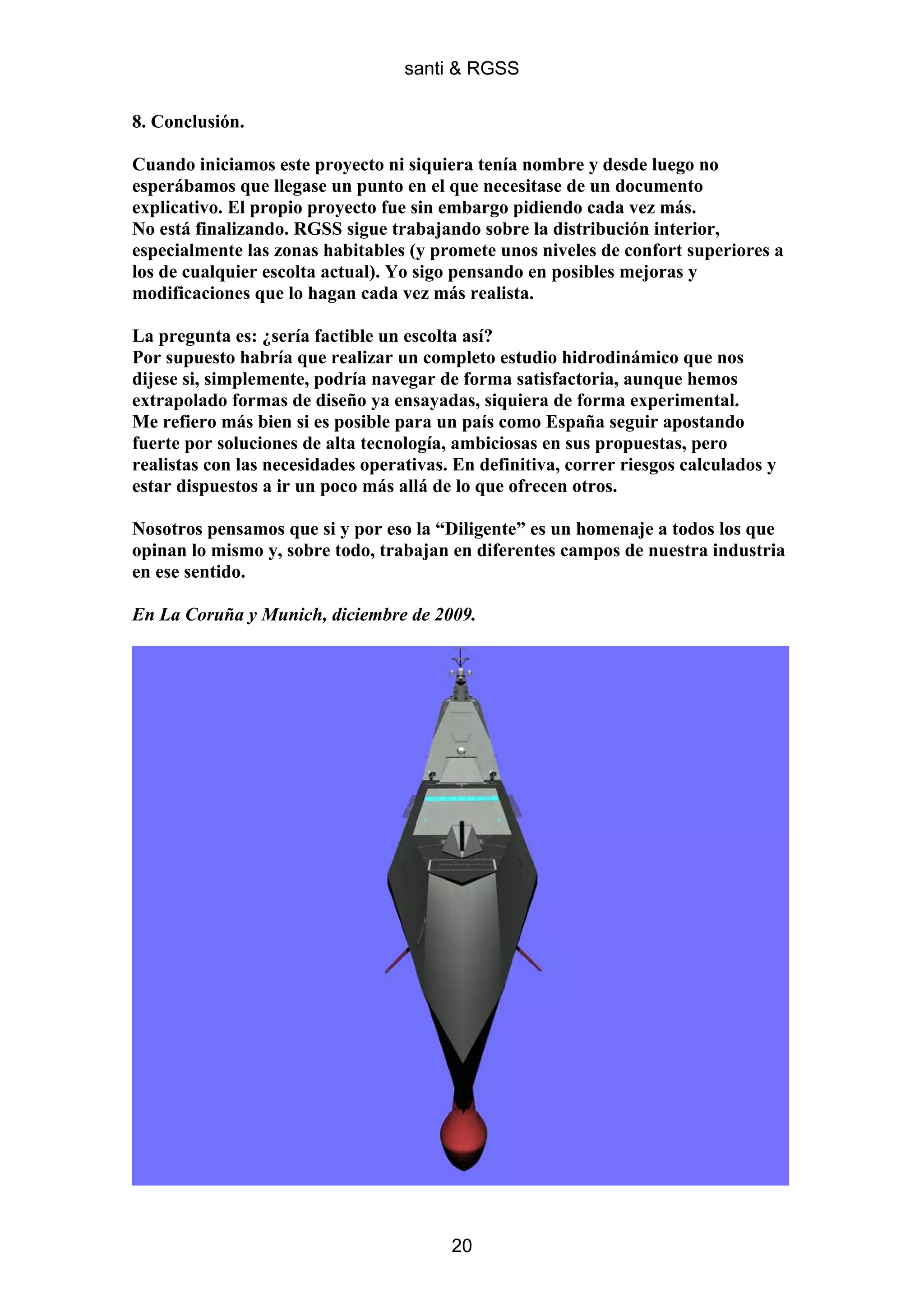 santi & RGSS

8. Conclusión.

Cuando iniciamos este proyecto ni siquiera tenía nombre y desde luego no
esperábamos que llegase un punto en el que necesitase de un documento
explicativo. El propio proyecto fue sin embargo pidiendo cada vez más.
No está finalizando. RGSS sigue trabajando sobre la distribución interior,
especialmente las zonas habitables (y promete unos niveles de confort superiores a
los de cualquier escolta actual). Yo sigo pensando en posibles mejoras y
modificaciones que lo hagan cada vez más realista.

La pregunta es: ¿sería factible un escolta así?
Por supuesto habría que realizar un completo estudio hidrodinámico que nos
dijese si, simplemente, podría navegar de forma satisfactoria, aunque hemos
extrapolado formas de diseño ya ensayadas, siquiera de forma experimental.
Me refiero más bien si es posible para un país como España seguir apostando
fuerte por soluciones de alta tecnología, ambiciosas en sus propuestas, pero
realistas con las necesidades operativas. En definitiva, correr riesgos calculados y
estar dispuestos a ir un poco más allá de lo que ofrecen otros.

Nosotros pensamos que si y por eso la “Diligente” es un homenaje a todos los que
opinan lo mismo y, sobre todo, trabajan en diferentes campos de nuestra industria
en ese sentido.

En La Coruña y Munich, diciembre de 2009.




                                         20
 