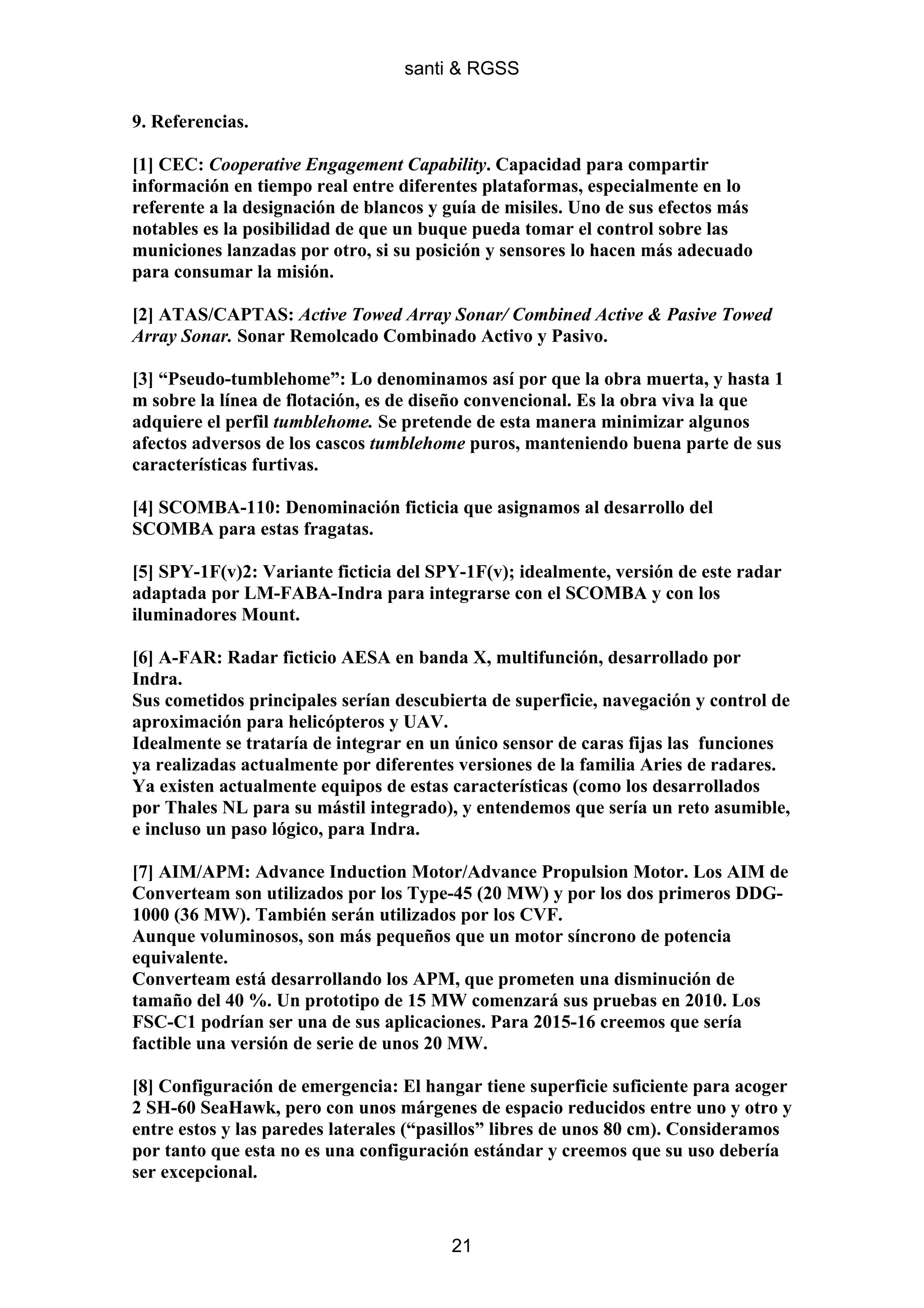 santi & RGSS

9. Referencias.

[1] CEC: Cooperative Engagement Capability. Capacidad para compartir
información en tiempo real entre diferentes plataformas, especialmente en lo
referente a la designación de blancos y guía de misiles. Uno de sus efectos más
notables es la posibilidad de que un buque pueda tomar el control sobre las
municiones lanzadas por otro, si su posición y sensores lo hacen más adecuado
para consumar la misión.

[2] ATAS/CAPTAS: Active Towed Array Sonar/ Combined Active & Pasive Towed
Array Sonar. Sonar Remolcado Combinado Activo y Pasivo.

[3] “Pseudo-tumblehome”: Lo denominamos así por que la obra muerta, y hasta 1
m sobre la línea de flotación, es de diseño convencional. Es la obra viva la que
adquiere el perfil tumblehome. Se pretende de esta manera minimizar algunos
afectos adversos de los cascos tumblehome puros, manteniendo buena parte de sus
características furtivas.

[4] SCOMBA-110: Denominación ficticia que asignamos al desarrollo del
SCOMBA para estas fragatas.

[5] SPY-1F(v)2: Variante ficticia del SPY-1F(v); idealmente, versión de este radar
adaptada por LM-FABA-Indra para integrarse con el SCOMBA y con los
iluminadores Mount.

[6] A-FAR: Radar ficticio AESA en banda X, multifunción, desarrollado por
Indra.
Sus cometidos principales serían descubierta de superficie, navegación y control de
aproximación para helicópteros y UAV.
Idealmente se trataría de integrar en un único sensor de caras fijas las funciones
ya realizadas actualmente por diferentes versiones de la familia Aries de radares.
Ya existen actualmente equipos de estas características (como los desarrollados
por Thales NL para su mástil integrado), y entendemos que sería un reto asumible,
e incluso un paso lógico, para Indra.

[7] AIM/APM: Advance Induction Motor/Advance Propulsion Motor. Los AIM de
Converteam son utilizados por los Type-45 (20 MW) y por los dos primeros DDG-
1000 (36 MW). También serán utilizados por los CVF.
Aunque voluminosos, son más pequeños que un motor síncrono de potencia
equivalente.
Converteam está desarrollando los APM, que prometen una disminución de
tamaño del 40 %. Un prototipo de 15 MW comenzará sus pruebas en 2010. Los
FSC-C1 podrían ser una de sus aplicaciones. Para 2015-16 creemos que sería
factible una versión de serie de unos 20 MW.

[8] Configuración de emergencia: El hangar tiene superficie suficiente para acoger
2 SH-60 SeaHawk, pero con unos márgenes de espacio reducidos entre uno y otro y
entre estos y las paredes laterales (“pasillos” libres de unos 80 cm). Consideramos
por tanto que esta no es una configuración estándar y creemos que su uso debería
ser excepcional.


                                        21
 