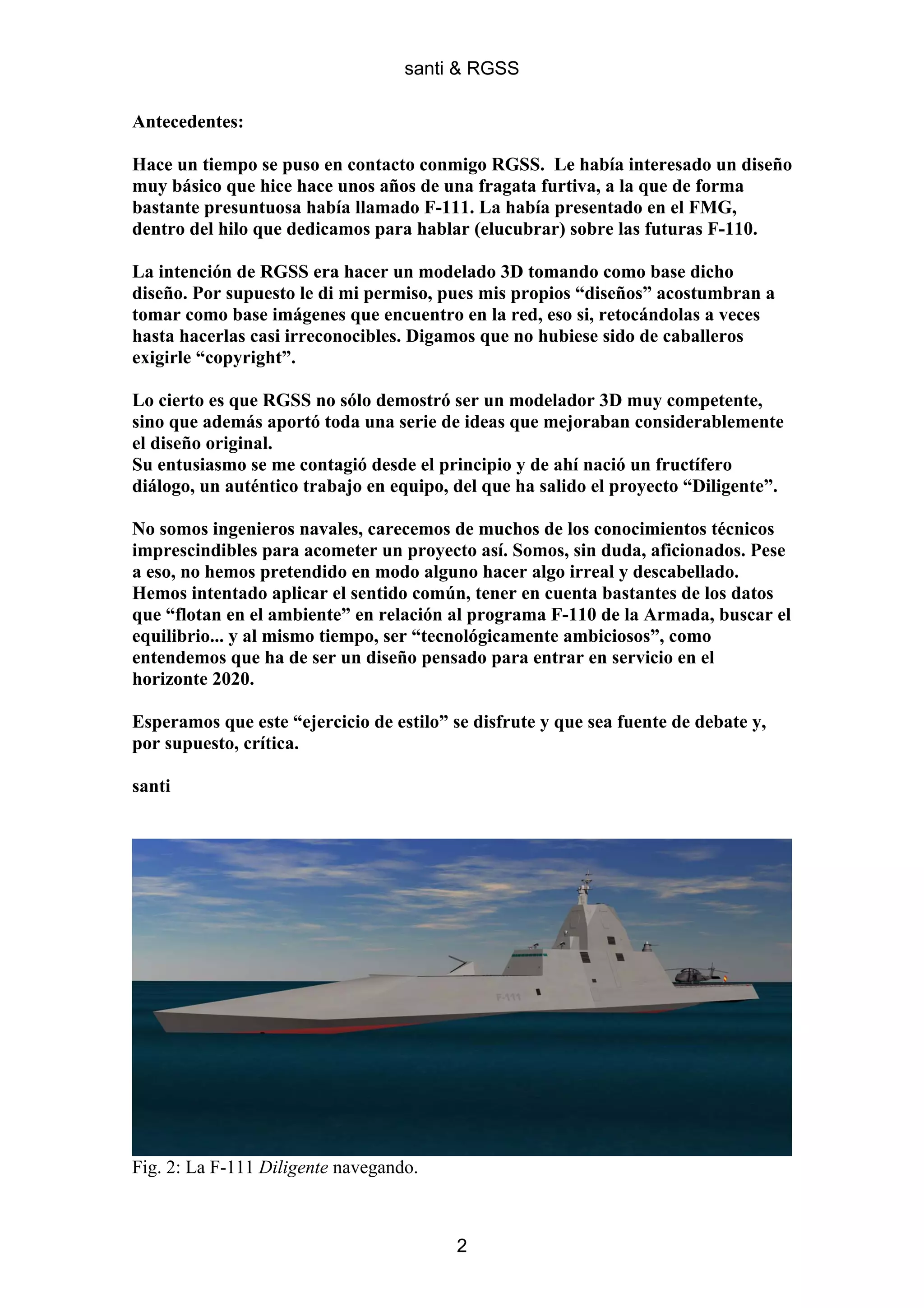 santi & RGSS

Antecedentes:

Hace un tiempo se puso en contacto conmigo RGSS. Le había interesado un diseño
muy básico que hice hace unos años de una fragata furtiva, a la que de forma
bastante presuntuosa había llamado F-111. La había presentado en el FMG,
dentro del hilo que dedicamos para hablar (elucubrar) sobre las futuras F-110.

La intención de RGSS era hacer un modelado 3D tomando como base dicho
diseño. Por supuesto le di mi permiso, pues mis propios “diseños” acostumbran a
tomar como base imágenes que encuentro en la red, eso si, retocándolas a veces
hasta hacerlas casi irreconocibles. Digamos que no hubiese sido de caballeros
exigirle “copyright”.

Lo cierto es que RGSS no sólo demostró ser un modelador 3D muy competente,
sino que además aportó toda una serie de ideas que mejoraban considerablemente
el diseño original.
Su entusiasmo se me contagió desde el principio y de ahí nació un fructífero
diálogo, un auténtico trabajo en equipo, del que ha salido el proyecto “Diligente”.

No somos ingenieros navales, carecemos de muchos de los conocimientos técnicos
imprescindibles para acometer un proyecto así. Somos, sin duda, aficionados. Pese
a eso, no hemos pretendido en modo alguno hacer algo irreal y descabellado.
Hemos intentado aplicar el sentido común, tener en cuenta bastantes de los datos
que “flotan en el ambiente” en relación al programa F-110 de la Armada, buscar el
equilibrio... y al mismo tiempo, ser “tecnológicamente ambiciosos”, como
entendemos que ha de ser un diseño pensado para entrar en servicio en el
horizonte 2020.

Esperamos que este “ejercicio de estilo” se disfrute y que sea fuente de debate y,
por supuesto, crítica.

santi




Fig. 2: La F-111 Diligente navegando.



                                         2
 