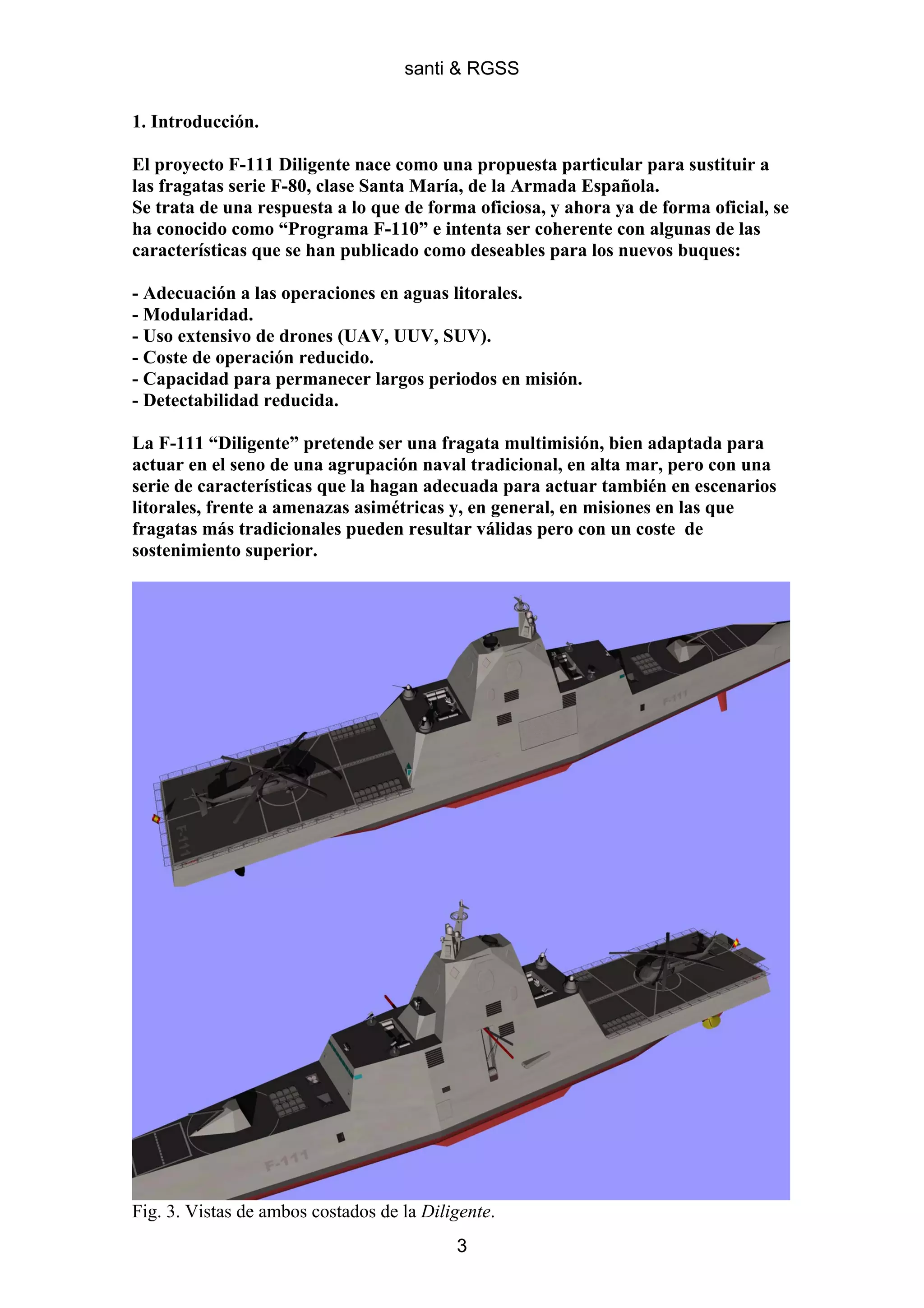 santi & RGSS

1. Introducción.

El proyecto F-111 Diligente nace como una propuesta particular para sustituir a
las fragatas serie F-80, clase Santa María, de la Armada Española.
Se trata de una respuesta a lo que de forma oficiosa, y ahora ya de forma oficial, se
ha conocido como “Programa F-110” e intenta ser coherente con algunas de las
características que se han publicado como deseables para los nuevos buques:

- Adecuación a las operaciones en aguas litorales.
- Modularidad.
- Uso extensivo de drones (UAV, UUV, SUV).
- Coste de operación reducido.
- Capacidad para permanecer largos periodos en misión.
- Detectabilidad reducida.

La F-111 “Diligente” pretende ser una fragata multimisión, bien adaptada para
actuar en el seno de una agrupación naval tradicional, en alta mar, pero con una
serie de características que la hagan adecuada para actuar también en escenarios
litorales, frente a amenazas asimétricas y, en general, en misiones en las que
fragatas más tradicionales pueden resultar válidas pero con un coste de
sostenimiento superior.




Fig. 3. Vistas de ambos costados de la Diligente.
                                           3
 
