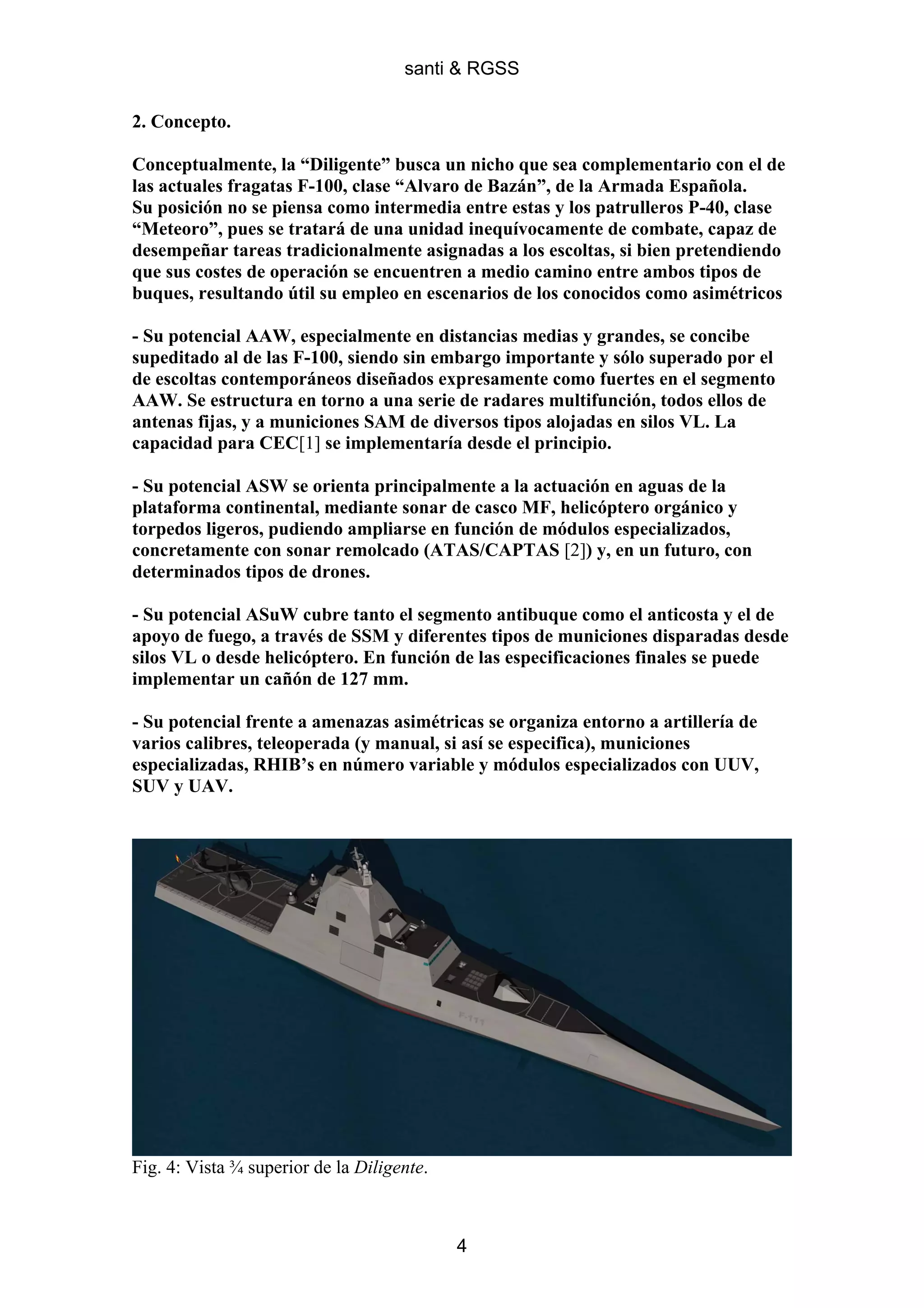 santi & RGSS

2. Concepto.

Conceptualmente, la “Diligente” busca un nicho que sea complementario con el de
las actuales fragatas F-100, clase “Alvaro de Bazán”, de la Armada Española.
Su posición no se piensa como intermedia entre estas y los patrulleros P-40, clase
“Meteoro”, pues se tratará de una unidad inequívocamente de combate, capaz de
desempeñar tareas tradicionalmente asignadas a los escoltas, si bien pretendiendo
que sus costes de operación se encuentren a medio camino entre ambos tipos de
buques, resultando útil su empleo en escenarios de los conocidos como asimétricos

- Su potencial AAW, especialmente en distancias medias y grandes, se concibe
supeditado al de las F-100, siendo sin embargo importante y sólo superado por el
de escoltas contemporáneos diseñados expresamente como fuertes en el segmento
AAW. Se estructura en torno a una serie de radares multifunción, todos ellos de
antenas fijas, y a municiones SAM de diversos tipos alojadas en silos VL. La
capacidad para CEC[1] se implementaría desde el principio.

- Su potencial ASW se orienta principalmente a la actuación en aguas de la
plataforma continental, mediante sonar de casco MF, helicóptero orgánico y
torpedos ligeros, pudiendo ampliarse en función de módulos especializados,
concretamente con sonar remolcado (ATAS/CAPTAS [2]) y, en un futuro, con
determinados tipos de drones.

- Su potencial ASuW cubre tanto el segmento antibuque como el anticosta y el de
apoyo de fuego, a través de SSM y diferentes tipos de municiones disparadas desde
silos VL o desde helicóptero. En función de las especificaciones finales se puede
implementar un cañón de 127 mm.

- Su potencial frente a amenazas asimétricas se organiza entorno a artillería de
varios calibres, teleoperada (y manual, si así se especifica), municiones
especializadas, RHIB’s en número variable y módulos especializados con UUV,
SUV y UAV.




Fig. 4: Vista ¾ superior de la Diligente.



                                            4
 