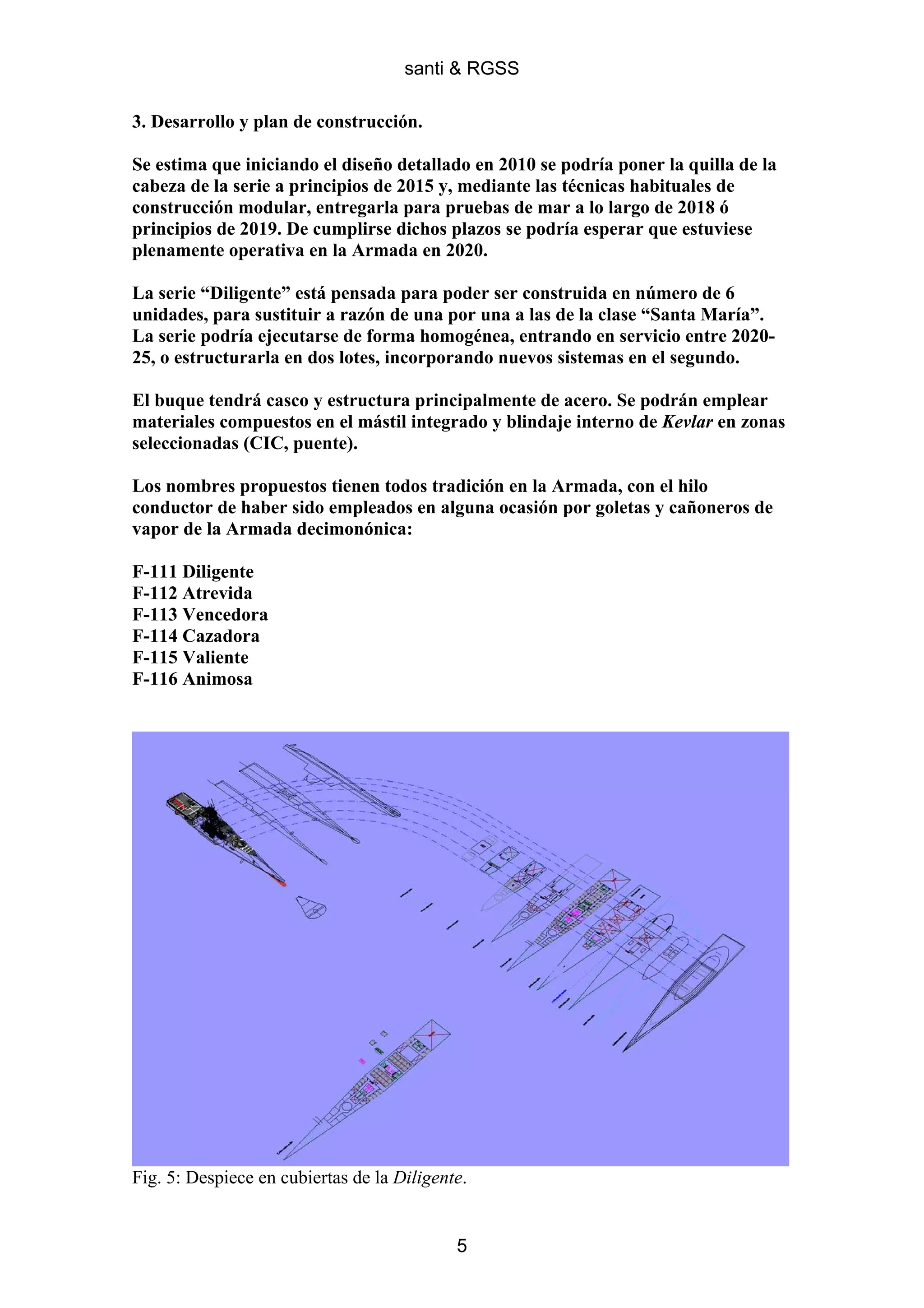 santi & RGSS

3. Desarrollo y plan de construcción.

Se estima que iniciando el diseño detallado en 2010 se podría poner la quilla de la
cabeza de la serie a principios de 2015 y, mediante las técnicas habituales de
construcción modular, entregarla para pruebas de mar a lo largo de 2018 ó
principios de 2019. De cumplirse dichos plazos se podría esperar que estuviese
plenamente operativa en la Armada en 2020.

La serie “Diligente” está pensada para poder ser construida en número de 6
unidades, para sustituir a razón de una por una a las de la clase “Santa María”.
La serie podría ejecutarse de forma homogénea, entrando en servicio entre 2020-
25, o estructurarla en dos lotes, incorporando nuevos sistemas en el segundo.

El buque tendrá casco y estructura principalmente de acero. Se podrán emplear
materiales compuestos en el mástil integrado y blindaje interno de Kevlar en zonas
seleccionadas (CIC, puente).

Los nombres propuestos tienen todos tradición en la Armada, con el hilo
conductor de haber sido empleados en alguna ocasión por goletas y cañoneros de
vapor de la Armada decimonónica:

F-111 Diligente
F-112 Atrevida
F-113 Vencedora
F-114 Cazadora
F-115 Valiente
F-116 Animosa




Fig. 5: Despiece en cubiertas de la Diligente.


                                            5
 