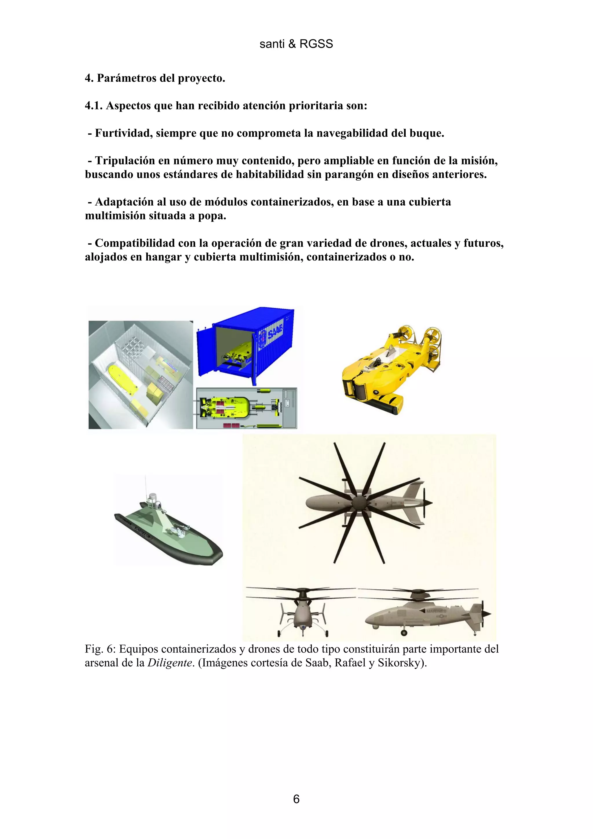 santi & RGSS

4. Parámetros del proyecto.

4.1. Aspectos que han recibido atención prioritaria son:

- Furtividad, siempre que no comprometa la navegabilidad del buque.

- Tripulación en número muy contenido, pero ampliable en función de la misión,
buscando unos estándares de habitabilidad sin parangón en diseños anteriores.

- Adaptación al uso de módulos containerizados, en base a una cubierta
multimisión situada a popa.

- Compatibilidad con la operación de gran variedad de drones, actuales y futuros,
alojados en hangar y cubierta multimisión, containerizados o no.




Fig. 6: Equipos containerizados y drones de todo tipo constituirán parte importante del
arsenal de la Diligente. (Imágenes cortesía de Saab, Rafael y Sikorsky).




                                           6
 